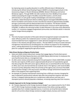 by improving access to quality education in conflict-affected areas in Mindanao by 
introducing the Whole School Reading Program (WSRP) to disadvantaged schools in the 
Autonomous Region in Muslim Mindanao (ARMM), Western Mindanao and Central 
Mindanao regions. Through WSRP, the USG reached more than 38,000 primary school 
children (exceeding the target of 35,000), trained 945 teachers, and 39 school 
administrators on early grade reading methodologies and classroom practices. 
• In addition, Global Development Alliance (GDA) programs leveraged $500,000 from the 
Petron Foundation and creation of seven new libraries (valued at approximately $10,000) 
through a partnership with the National Book Store Foundation. The Brothers Brother 
Foundation also provided additional books and education resources worth approximately 
$750,000. To address the alarming number of adult illiterates in the areas most affected by 
conflict, U.S. assistance engaged marginalized communities and illiterate adults in intensive 
mother tongue literacy programs. 
Jordan 
• The end-of-project evaluation of the water demand management project concluded that 
water efficiency within the residential sector in Jordan is well established and 
recommended that future engagement in water demand management will gain the most 
traction in the industry and agriculture sectors. This led USAID to re-focus its water demand 
management interventions by cancelling plans for a follow-on program for the residential 
sector, making adjustments to an existing industrial wastewater reuse project, and initiating 
plans for a program targeting the agricultural sector. 
Data Driven Reviews of Agency Priority Goals 
• State and USAID conduct data driven reviews that engage Agency Priority Goal owners 
directly with the State Deputy Secretary and USAID Deputy Administrator to emphasize the 
use of performance data as a management tool. 
• An after action review conducted among the first participants in State-USAID DDRs revealed 
that the vast majority of APG owners (approximately 82 percent of respondents) agreed 
that discussing their APG with senior agency officials was an overall benefit to their bureau 
or office, but it was also learned that we could do more in the Agency’s next round of APGs 
to ensure (1) they adequately reflect the priorities of the agency and, (2) ensure that DDRs 
lead to positive changes in the way bureaus and offices manage achievement towards their 
APGs or the programs that supporting them. 
• An example of a positive improvement stemming from a DDR was a bureau changing the 
way it collected its performance indicator data after discussing how response rates were 
too low. It stopped collecting data via a cumbersome cable process and now uses a 
sharepoint portal to directly populate a database, increasing reporting rates from missions. 
Analytic Approach to the Foreign Assistance Budget 
• An “Analytic Approach to the Foreign Assistance Budget” was implemented for the FY 2014 
and FY 2015 Foreign Assistance budget request process that utilizes existing, publicly 
available data from multiple respected sources. A common set of performance indicator 
data for all countries allows foreign assistance budget analysts, bureaus and missions 
17 
 