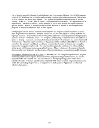 Use of Monitoring and Evaluation Results in Budget and Programmatic Choices: Once GWPS grants are 
awarded, S/GWI will use the monitoring and evaluation results to inform its programmatic choices both 
in focus countries and across other regions. Only projects that yield results will continue to receive 
funding. In FY 2013, S/GWI plans to conduct evaluations in all regions where GWPS programs will be 
implemented. S/GWI will conduct a scatter sampling of two to three projects per region to evaluate 
specific projects. Results of the evaluation will inform decisions of whether or not to expand these 
programs in the region or replicate them in other regions. 
S/GPI program officers will use biannual narrative reports and program closeout documents to assess 
grant progress towards objectives. Program officers will use mid-term reports to identity problems and 
highlight successes. Successful activities will be publicized to spur similar programs in other geographic 
locations or around comparable issues. For example, S/GPI recently awarded funds to a start-up based in 
Kenya to develop a clean cook stove manufacturing operation that will create jobs and address health and 
climate issues. Quarterly reports submitted by the grantee will be used by S/GPI and Embassy Nairobi to 
assess how the grantee’s use of funds has affected economic development in the area and where plans 
may need to change moving forward. The outcome of this grant also will be used to inform whether 
similar grants will be made in other geographical regions. These evaluations will provide the basis for 
discussions between the grantee and the program officer should changes or adjustments need to be made. 
Relating Past Performance to FY 2014 Plans 
: S/GPI and S/GWI will take grantee performance, program 
monitoring and evaluation reports, discussions around program challenges and successes, and lessons 
learned from FY 2012 and FY 2013 into consideration in developing strategic plans for FY 2014. 
S/GWI will use the evaluation report from the FY2012 GWPS efforts to inform programmatic decisions 
for FY 2014, including the priorities to be emphasized in the Request for Application and the final 
selection of programs. 
270 
 