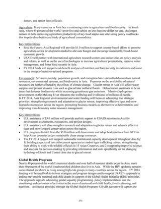 donors, and senior-level officials. 
Agriculture: Many countries in Asia face a continuing crisis in agriculture and food security. In South 
Asia, where 40 percent of the world’s poor live and subsist on less than one dollar per day, challenges 
remain in both improving agriculture productivity of key food staples and alleviating policy roadblocks 
that impede distribution and trade of agricultural commodities. 
Key Interventions 
: 
• Feed the Future: Asia Regional will provide $1.0 million to support country-based efforts to promote 
agriculture-sector development needed to alleviate hunger and encourage sustainable, broad-based 
economic growth. 
• USAID will partner with international agriculture research centers and universities on policy analysis 
and reform, as well as on the use of technologies to increase agricultural productivity, improve water 
management, and foster food security in Asia. 
• FY 2014 funds will support cost-benefit analyses of nutrition and food security investments and assist 
in the design of nutrition-related programs. 
Environment 
: Pervasive poverty, population growth, and corruption have intensified demands on natural 
resources, environmental systems, and biodiversity in Asia. Pressures on the availability of natural 
resources are further affected by the effects of climate change. Glacier retreat in Asia will affect water 
supplies and present disaster risks such as glacial lake outburst floods. Deforestation continues to be an 
issue that destroys biodiversity while increasing greenhouse gas emissions. Massive hydropower 
development on the Mekong River threatens the wellbeing and livelihoods of millions of people. 
In FY 2014, Asia Regional environmental and water funding will focus on advancing four strategic 
priorities: strengthening research and adaptation to glacier retreat; improving effective tiger and snow 
leopard conservation across the region; promoting business models as alternatives to deforestation; and 
improving trans-boundary water resource management. 
: 
Key Interventions 
• U.S. assistance of $3.0 million will provide analytic support to USAID missions in Asia for 
environment assessments, evaluations, and project designs. 
• U.S. assistance will also strengthen research and adaptation to glacier retreat and advance effective 
tiger and snow leopard conservation across the region. 
• U.S. programs funded from the $3.0 million will disseminate and adopt best practices from GCC to 
help Asian countries access sustainable clean energy resources. 
• The FY 2014 request will support sustainable institutional capacity development throughout Asia by: 
1) building capacity of law enforcement agencies to combat tiger trafficking crimes, strengthening 
their ability to work with wildlife officials in 13 Asian Countries; and 2) supporting improved science 
and analysis for decision-making by providing information and tools specifically on the changing 
hydrology of South and Central Asia due to glacial retreat. 
Global Health Programs 
Nearly 40 percent of the world’s maternal deaths and over half of neonatal deaths occur in Asia; more 
than 60 percent of the world’s malnourished children also live in Asia. While the HIV epidemic remains 
concentrated, incidence is rising among high-risk groups in many countries across the region. FY 2014 
funding will be used both to inform strategies and program designs and to support USAID’s approach to 
ending preventable maternal and child deaths in support of the Global Health Initiative (GHI) principles. 
The approach supports advancing gender equality programming, policy implementation, and the 
monitoring and evaluation of activities in the areas of maternal and child health, family planning, and 
nutrition. Assistance provided through the Global Health Programs-USAID account will support the 
273 
 
