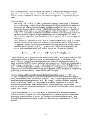 goals and principles of GHI to achieve major improvements in health outcomes through sustainable 
approaches and increased country ownership. USAID technical experts will ensure that U.S. field 
programs have the latest technical information and evidence-based practices to improve their programs’ 
results. 
Key Interventions 
: 
• Maternal and Child Health: In FY 2014, Asia Regional will provide approximately $2.3 million to 
address health practices and policies that affect maternal and child mortality in the Asia region such 
as promoting safe delivery and postpartum care, including counseling on proper rest, nutrition, 
breastfeeding, hygiene, and child spacing. USAID will broaden the evidence base on the effect of 
integrating gender into scale-up and of prioritizing policy within the service delivery context. In 
FY 2014, Asia Regional will build the capacity of partner countries to develop, manage, oversee, and 
implement their health programs; strengthen and leverage other efforts; emphasize data-driven 
decision-making; and foster research to address key questions related to USAID mission and partner 
country goals. 
• Family Planning and Reproductive Health (FP/RH): With funds of $2.5 million, USAID will address 
health practices affecting the unmet needs for voluntary family planning services and information. 
The same policy analysis and health system strengthening strategies and program designs in maternal 
and child health will also apply to FP/RH. The scaling-up of evidence-based best practices will 
focus on gender equality and youth, while applying women- and girl-centered approaches. 
Performance Information in the Budget and Planning Process 
Program Monitoring and Evaluation Activities: Asia Regional provides extensive support to USAID field 
missions and strengthens field programs across the region through targeted technical support and 
research. The Asia Regional Program supports research activities on the science and implications of 
glacier retreat to assist USAID missions in planning and programming new funding across sectors such as 
health, water, governance, and civil society to address the impacts of glacier melt in the high mountains of 
Asia. USAID also supports gender analysis and the integration of strategies to reduce gender-related 
inequalities and women’s empowerment through regional programs directly managed by Washington and 
by providing technical assistance to USAID missions in the Asia region. 
Use of Monitoring and Evaluation Results in Budget and Programmatic Choices: In FY 2012 and 
FY 2013, the program has conducted assessments and established mechanisms that improved program 
design, implementation, and evaluation across the region. The Asia Regional program also conducts and 
reviews evaluations that guide program decisions. For example, Asia Regional ensures that gender 
analyses are completed to identify and address specific barriers and opportunities to men’s/boys’ and 
women’s/girls’ participation in USAID-funded projects. The findings of these analyses inform 
strategies, activities, and indicators that measure the extent to which Asia Regional and bilateral programs 
promote gender equality. 
Relating Past Performance to FY 2014 Plans: Based on the lessons learned through assessment and 
evaluation throughout the region, Asia Regional will continue to provide expert technical assistance to 
plan, design, and evaluate bilateral, regional, and Washington-based programs for the region. Asia 
Regional will concentrate on improving program cost-effectiveness and responsiveness to U.S. policy 
priorities. 
274 
 