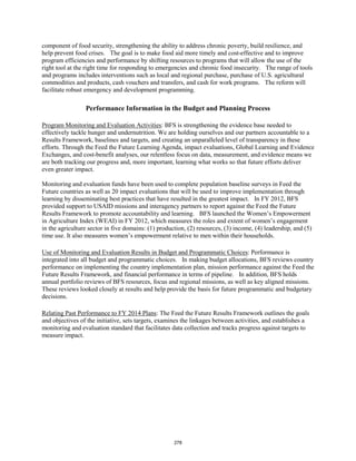 component of food security, strengthening the ability to address chronic poverty, build resilience, and 
help prevent food crises. The goal is to make food aid more timely and cost-effective and to improve 
program efficiencies and performance by shifting resources to programs that will allow the use of the 
right tool at the right time for responding to emergencies and chronic food insecurity. The range of tools 
and programs includes interventions such as local and regional purchase, purchase of U.S. agricultural 
commodities and products, cash vouchers and transfers, and cash for work programs. The reform will 
facilitate robust emergency and development programming. 
Performance Information in the Budget and Planning Process 
Program Monitoring and Evaluation Activities: BFS is strengthening the evidence base needed to 
effectively tackle hunger and undernutrition. We are holding ourselves and our partners accountable to a 
Results Framework, baselines and targets, and creating an unparalleled level of transparency in these 
efforts. Through the Feed the Future Learning Agenda, impact evaluations, Global Learning and Evidence 
Exchanges, and cost-benefit analyses, our relentless focus on data, measurement, and evidence means we 
are both tracking our progress and, more important, learning what works so that future efforts deliver 
even greater impact. 
Monitoring and evaluation funds have been used to complete population baseline surveys in Feed the 
Future countries as well as 20 impact evaluations that will be used to improve implementation through 
learning by disseminating best practices that have resulted in the greatest impact. In FY 2012, BFS 
provided support to USAID missions and interagency partners to report against the Feed the Future 
Results Framework to promote accountability and learning. BFS launched the Women’s Empowerment 
in Agriculture Index (WEAI) in FY 2012, which measures the roles and extent of women’s engagement 
in the agriculture sector in five domains: (1) production, (2) resources, (3) income, (4) leadership, and (5) 
time use. It also measures women’s empowerment relative to men within their households. 
Use of Monitoring and Evaluation Results in Budget and Programmatic Choices: Performance is 
integrated into all budget and programmatic choices. In making budget allocations, BFS reviews country 
performance on implementing the country implementation plan, mission performance against the Feed the 
Future Results Framework, and financial performance in terms of pipeline. In addition, BFS holds 
annual portfolio reviews of BFS resources, focus and regional missions, as well as key aligned missions. 
These reviews looked closely at results and help provide the basis for future programmatic and budgetary 
decisions. 
Relating Past Performance to FY 2014 Plans: The Feed the Future Results Framework outlines the goals 
and objectives of the initiative, sets targets, examines the linkages between activities, and establishes a 
monitoring and evaluation standard that facilitates data collection and tracks progress against targets to 
measure impact. 
278 
 