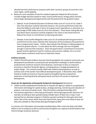 identify how their performance compares with other countries, groups of countries in the 
same region, and/or globally. 
• Below are some examples of how this analytical approach helped the Africa bureau 
consider budget decisions based on need, country performance, foreign policy interests, 
and strategic developmental opportunities with the potential for the greatest impact: 
o Djibouti: A low Combined Education Enrollment index score of 1.0 out of 5.0, made it 
clear that education could be improved; however, the country performance data also 
show that Djibouti ranks high in terms of its government expenditures in education as a 
percentage of GDP (index score of 5.0 on this indicator). These factors help guide how 
and where donor assistance could be targeted in this sector as the Government of 
Djibouti has shown its commitment to improving education. 
o Ethiopia: A low Conflict Mitigation index score of 1.8 combined with the government’s 
commitment to this sector indicates that restoration of this funding has the potential to 
have a programmatic impact. Further, data indicate that Ethiopia is making progress on 
economic growth reforms – it ranks above the Africa average and near the global 
average in several of the indicators. Given the government’s commitment to economic 
growth and the significant need for resiliency and economic stability, this is an area 
where donor assistance could have an important impact. 
Evidence Summits 
• USAID’s PPL/LER hosts Evidence Summits that bring together the academic community and 
development practitioners around particular development challenges to distill evidence 
produced from empirical research and evaluations, and bring it to bear on important 
processes or decisions facing the Agency, including policy or strategy development or 
project design. The summits provide USAID with evidence-based guidance on how to 
achieve some of the world's most difficult development goals. In November 2012, USAID 
hosted an Evidence Summit on Country Systems Strengthening that analyzed the 
experience of working directly with governments and local civil society to implement 
development. 
Center for the Application of Geospatial Analysis for Development (GeoCenter) 
• USAID recently established the GeoCenter to improve the Agency's ability to use geospatial 
information technology for spatial analysis, strategic planning, monitoring and evaluation of 
projects, and communicating results. http://transition.usaid.gov/scitech/gis.html 
• The practical application is extremely promising for informing programmatic decisions, for 
example, by looking at data spatially (laying multiple layers of data onto a map), it was 
learned that an education program in Pakistan was best working for those girls who lived 
within 2km of the school, while those who lived further away were more likely to drop out. 
Data sets available at: http://www.data.gov/list/agency/184/* 
In summary, the information and examples provided above offer a look into State and USAID 
efforts to act on evidence as well as continuously strengthen our capacity to build evidence that 
Informs foreign assistance decisions. 
18 
 