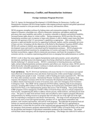 Democracy, Conflict, and Humanitarian Assistance 
Foreign Assistance Program Overview 
The U.S. Agency for International Development’s (USAID) Bureau for Democracy, Conflict, and 
Humanitarian Assistance (DCHA) brings together wide-ranging technical expertise and global operational 
capabilities essential to crisis prevention, response, recovery, and transition efforts. 
DCHA programs strengthen resilience by helping states and communities prepare for and mitigate the 
impacts of disasters; consolidate new, effective democratic institutions; and address underlying 
grievances that cause instability and conflict, in countries vulnerable to disasters and political instability, 
increased human rights abuses or violent conflict. During emergencies, DCHA provides life-saving 
humanitarian assistance and, in response to large-scale disasters, is able to deploy expert teams that draw 
upon the full spectrum of the U.S. government’s capabilities as appropriate. After a disaster, DCHA 
promotes a rapid and durable recovery by supporting livelihoods, markets, and the sustainable provision 
of basic services. In keeping with the objectives of the Relief to Development Transition (R2DT) effort, 
DCHA will continue to identify areas appropriate for interventions that could address long term 
development issues and result in a decreased need for humanitarian assistance. DCHA programs also 
promote peaceful political transitions by strengthening civil society and respect for human rights, 
facilitate reconciliation, support effective democratic governance, and foster the resumption of basic 
economic activity, in countries experiencing political crisis or emerging from authoritarianism or conflict. 
DCHA’s work in these four areas supports humanitarian needs and economic, social, and political 
development, and helps protect development gains from being rolled back by disasters and conflict, 
thereby furthering U.S. national security. DCHA’s commitment to fostering democracy and human 
rights, and providing humanitarian assistance promotes and reflects core American values. DCHA aims to 
build chronically vulnerable populations’ resilience to shocks and crises as well as to empower and 
protect the most vulnerable and marginalized groups. 
Food Aid Reform: The FY 2014 Food Aid Reform will ensure that the U.S. Government can respond 
most effectively to humanitarian crises and chronic food insecurity within current budget constraints, 
while reaching more people in need. It includes a shift of funding previously requested in P.L. 480 Title 
II to three other assistance accounts: International Disaster Assistance (IDA) for emergency food 
response; Development Assistance (DA) for the Community Development and Resilience Fund (CDRF) 
to address chronic food insecurity in areas of recurrent crises; and a new Emergency Food Assistance 
Contingency Fund. The CRDF will be composed of $330.0 million, replacing Title II non-emergency 
resources, including $80.0 million in DA from the Bureau for Food Security and $250.0 million in DA 
from Food for Peace, to be implemented by partners that receive Title II funding. These jointly-funded 
CDRF programs will be managed by USAID’s Office of Food for Peace and are a critical component of 
food security, strengthening the ability to address chronic poverty, build resilience, and help prevent food 
crises. The goal is to make food aid more timely and cost-effective and to improve program efficiencies 
and performance by shifting resources to programs that will allow the use of the right tool at the right 
time for responding to emergencies and chronic food insecurity. The range of tools and programs include 
interventions such as local and regional purchase, purchase of U.S. agricultural commodities and 
products, cash vouchers and transfers, and cash for work programs. Provided that the proposed food aid 
reforms are enacted and all the funding previously requested in P.L. 480 Title II is appropriated as 
described above, at least fifty-five percent of the requested (and appropriated) IDA funding of $1.4 billion 
for emergency food assistance programs administered by USAID’s Office of Food for Peace will be used 
for the purchase and transport of agricultural commodities produced in the United States. The reform 
will facilitate robust emergency and development programming. (The Budget also shifts $25.0 million of 
279 
 