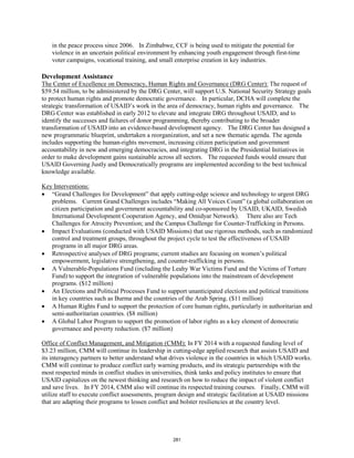 in the peace process since 2006. In Zimbabwe, CCF is being used to mitigate the potential for 
violence in an uncertain political environment by enhancing youth engagement through first-time 
voter campaigns, vocational training, and small enterprise creation in key industries. 
Development Assistance 
The Center of Excellence on Democracy, Human Rights and Governance (DRG Center): The request of 
$59.54 million, to be administered by the DRG Center, will support U.S. National Security Strategy goals 
to protect human rights and promote democratic governance. In particular, DCHA will complete the 
strategic transformation of USAID’s work in the area of democracy, human rights and governance. The 
DRG Center was established in early 2012 to elevate and integrate DRG throughout USAID; and to 
identify the successes and failures of donor programming, thereby contributing to the broader 
transformation of USAID into an evidence-based development agency. The DRG Center has designed a 
new programmatic blueprint, undertaken a reorganization, and set a new thematic agenda. The agenda 
includes supporting the human-rights movement, increasing citizen participation and government 
accountability in new and emerging democracies, and integrating DRG in the Presidential Initiatives in 
order to make development gains sustainable across all sectors. The requested funds would ensure that 
USAID Governing Justly and Democratically programs are implemented according to the best technical 
knowledge available. 
Key Interventions: 
• “Grand Challenges for Development” that apply cutting-edge science and technology to urgent DRG 
problems. Current Grand Challenges includes “Making All Voices Count” (a global collaboration on 
citizen participation and government accountability and co-sponsored by USAID, UKAID, Swedish 
International Development Cooperation Agency, and Omidyar Network). There also are Tech 
Challenges for Atrocity Prevention; and the Campus Challenge for Counter-Trafficking in Persons. 
• Impact Evaluations (conducted with USAID Missions) that use rigorous methods, such as randomized 
control and treatment groups, throughout the project cycle to test the effectiveness of USAID 
programs in all major DRG areas. 
• Retrospective analyses of DRG programs; current studies are focusing on women’s political 
empowerment, legislative strengthening, and counter-trafficking in persons. 
• A Vulnerable-Populations Fund (including the Leahy War Victims Fund and the Victims of Torture 
Fund) to support the integration of vulnerable populations into the mainstream of development 
programs. ($12 million) 
• An Elections and Political Processes Fund to support unanticipated elections and political transitions 
in key countries such as Burma and the countries of the Arab Spring. ($11 million) 
• A Human Rights Fund to support the protection of core human rights, particularly in authoritarian and 
semi-authoritarian countries. ($8 million) 
• A Global Labor Program to support the promotion of labor rights as a key element of democratic 
governance and poverty reduction. ($7 million) 
Office of Conflict Management, and Mitigation (CMM): In FY 2014 with a requested funding level of 
$3.23 million, CMM will continue its leadership in cutting-edge applied research that assists USAID and 
its interagency partners to better understand what drives violence in the countries in which USAID works. 
CMM will continue to produce conflict early warning products, and its strategic partnerships with the 
most respected minds in conflict studies in universities, think tanks and policy institutes to ensure that 
USAID capitalizes on the newest thinking and research on how to reduce the impact of violent conflict 
and save lives. In FY 2014, CMM also will continue its respected training courses. Finally, CMM will 
utilize staff to execute conflict assessments, program design and strategic facilitation at USAID missions 
that are adapting their programs to lessen conflict and bolster resiliencies at the country level. 
281 
 