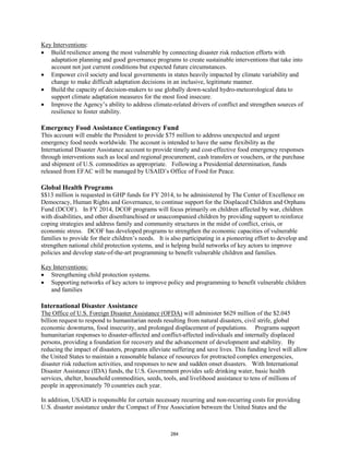 : 
Key Interventions 
• Build resilience among the most vulnerable by connecting disaster risk reduction efforts with 
adaptation planning and good governance programs to create sustainable interventions that take into 
account not just current conditions but expected future circumstances. 
• Empower civil society and local governments in states heavily impacted by climate variability and 
change to make difficult adaptation decisions in an inclusive, legitimate manner. 
• Build the capacity of decision-makers to use globally down-scaled hydro-meteorological data to 
support climate adaptation measures for the most food insecure. 
• Improve the Agency’s ability to address climate-related drivers of conflict and strengthen sources of 
resilience to foster stability. 
Emergency Food Assistance Contingency Fund 
This account will enable the President to provide $75 million to address unexpected and urgent 
emergency food needs worldwide. The account is intended to have the same flexibility as the 
International Disaster Assistance account to provide timely and cost-effective food emergency responses 
through interventions such as local and regional procurement, cash transfers or vouchers, or the purchase 
and shipment of U.S. commodities as appropriate. Following a Presidential determination, funds 
released from EFAC will be managed by USAID’s Office of Food for Peace. 
Global Health Programs 
$$13 million is requested in GHP funds for FY 2014, to be administered by The Center of Excellence on 
Democracy, Human Rights and Governance, to continue support for the Displaced Children and Orphans 
Fund (DCOF). In FY 2014, DCOF programs will focus primarily on children affected by war, children 
with disabilities, and other disenfranchised or unaccompanied children by providing support to reinforce 
coping strategies and address family and community structures in the midst of conflict, crisis, or 
economic stress. DCOF has developed programs to strengthen the economic capacities of vulnerable 
families to provide for their children’s needs. It is also participating in a pioneering effort to develop and 
strengthen national child protection systems, and is helping build networks of key actors to improve 
policies and develop state-of-the-art programming to benefit vulnerable children and families. 
Key Interventions: 
• Supporting networks of key actors to improve policy and programming to benefit vulnerable children 
• Strengthening child protection systems. 
and families 
International Disaster Assistance 
The Office of U.S. Foreign Disaster Assistance (OFDA) will administer $629 million of the $2.045 
billion request to respond to humanitarian needs resulting from natural disasters, civil strife, global 
economic downturns, food insecurity, and prolonged displacement of populations. Programs support 
humanitarian responses to disaster-affected and conflict-affected individuals and internally displaced 
persons, providing a foundation for recovery and the advancement of development and stability. By 
reducing the impact of disasters, programs alleviate suffering and save lives. This funding level will allow 
the United States to maintain a reasonable balance of resources for protracted complex emergencies, 
disaster risk reduction activities, and responses to new and sudden onset disasters. With International 
Disaster Assistance (IDA) funds, the U.S. Government provides safe drinking water, basic health 
services, shelter, household commodities, seeds, tools, and livelihood assistance to tens of millions of 
people in approximately 70 countries each year. 
In addition, USAID is responsible for certain necessary recurring and non-recurring costs for providing 
U.S. disaster assistance under the Compact of Free Association between the United States and the 
284 
 