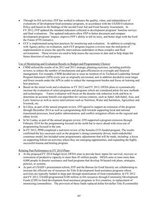 • Through its DA activities, FFP has worked to enhance the quality, value, and independence of 
evaluations of development food assistance programs, in accordance with the USAID Evaluation 
Policy and based on the findings of the second Food Aid and Food Security Assessment. In 
FY 2012, FFP updated the standard indicators collected in development programs’ baseline surveys 
and final evaluations. The updated indicators allow FFP to better document and compare 
development programs’ impact, improve FFP’s ability to tell its story, and better align with the Feed 
the Future (FTF) initiative. 
• CCF is implemented using best practices for monitoring and evaluation. In addition to complying 
with Agency policy on evaluation, each CCF program requires a review near the mid-point of 
implementation to assess the specific interventions undertaken in these complex and fluid 
environments. These reviews are used to help assess the successes to date and to help shape the 
future direction of each program. 
: 
Use of Monitoring and Evaluation Results in Budget and Programmatic Choices 
• CMM utilized the results of its 2012 and 2013 strategic planning exercises, including portfolio 
reviews, to reduce the number of mechanisms and gain efficiencies in oversight and financial 
management. For example, CMM decided not to issue an iteration of its Technical Leadership Annual 
Program Statement (APS) every year as originally envisioned, and in addition decided to issue larger 
and fewer awards under the APS in order to reduce the management burden and focus on learning and 
best practices. 
• Based on the initial work and evaluations in FY 2012 and FY 2013, OFDA plans to systematically 
increase the evaluation of select programs and programs which are considered pilots for new methods 
and technologies. Future evaluation will focus on the disaster risk reduction work and how to 
determine an accurate benefit cost algorithm for various contexts, such as Sahel, Sub-Sahel, Asia, and 
Latin America as well as sector interventions such as Nutrition, Water and Sanitation, Agriculture and 
livestock, etc. 
• In Libya, as part of the annual program review, OTI agreed to support an extension of the program 
through December 2014 as well as a programming shift towards supporting local and national 
transitional processes, local public administration, and conflict mitigation efforts on the regional and 
ethnic levels. 
• In Sri Lanka, as part of the annual program review, OTI supported a program extension through 
February 2014 for the programming focused on the north but to move ahead with close-out of 
programming focused in the east. 
• In FY 2012, PPM completed a mid-term review of the Somalia CCF-funded program. The results 
confirmed the key successes such as the program’s strong community driven, multi-stakeholder 
consensus model, but included some programmatic adjustments that will be made, including: a focus 
on supporting follow-on activities where they see emerging opportunities, and expanding the highly 
successful trauma and healing program. 
: 
Relating Past Performance to FY 2014 Plans 
• At the proposed FY 2014 budget level, OFDA aims to provide basic inputs for survival, recovery or 
restoration of productive capacity to more than 45 million people. OFDA aims to train more than 
4,000 people in disaster assistance and fund programs that develop 30 hazard risk plans, strategies, 
policies, or systems. 
• As part of USAID’s procurement reform, FFP and the Bureau for Food Security are collaborating to 
increase the efficient use of resources for Title II development food assistance programs whose 
activities are typically funded in large part through monetization of food commodities. In FY 2012 
and FY 2013, USAID programmed $100 million in DA resources through Community Development 
Funds (CDF) to fund development food assistance programs in five countries, in replacement of 
monetizing commodities. The provision of these funds replaced dollar-for-dollar Title II commodity 
287 
 