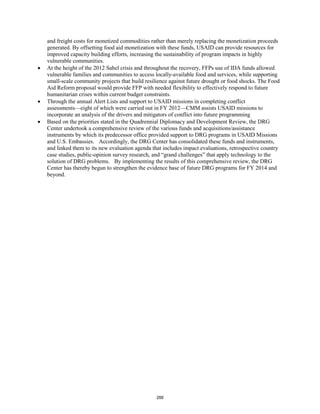 and freight costs for monetized commodities rather than merely replacing the monetization proceeds 
generated. By offsetting food aid monetization with these funds, USAID can provide resources for 
improved capacity building efforts, increasing the sustainability of program impacts in highly 
vulnerable communities. 
• At the height of the 2012 Sahel crisis and throughout the recovery, FFPs use of IDA funds allowed 
vulnerable families and communities to access locally-available food and services, while supporting 
small-scale community projects that build resilience against future drought or food shocks. The Food 
Aid Reform proposal would provide FFP with needed flexibility to effectively respond to future 
humanitarian crises within current budget constraints. 
• Through the annual Alert Lists and support to USAID missions in completing conflict 
assessments—eight of which were carried out in FY 2012—CMM assists USAID missions to 
incorporate an analysis of the drivers and mitigators of conflict into future programming 
• Based on the priorities stated in the Quadrennial Diplomacy and Development Review, the DRG 
Center undertook a comprehensive review of the various funds and acquisitions/assistance 
instruments by which its predecessor office provided support to DRG programs in USAID Missions 
and U.S. Embassies. Accordingly, the DRG Center has consolidated these funds and instruments, 
and linked them to its new evaluation agenda that includes impact evaluations, retrospective country 
case studies, public-opinion survey research, and “grand challenges” that apply technology to the 
solution of DRG problems. By implementing the results of this comprehensive review, the DRG 
Center has thereby begun to strengthen the evidence base of future DRG programs for FY 2014 and 
beyond. 
288 
 