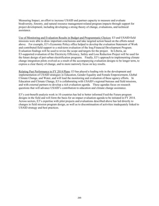 Measuring Impact, an effort to increase USAID and partner capacity to measure and evaluate 
biodiversity, forestry, and natural resource management-related program impacts through support for 
project development, including developing a strong theory of change, evaluations, and technical 
assistance. 
Use of Monitoring and Evaluation Results in Budget and Programmatic Choices: E3 and USAID field 
missions were able to draw important conclusions and take targeted action based on the efforts noted 
above. For example, E3’s Economic Policy office helped to develop the evaluation Statement of Work 
and contributed field support to a mid-term evaluation of the Iraq Financial Development Program. 
Evaluation findings will be used to revise the scope and targets for the project. In Liberia, an 
E3-supported evaluation of the Electricity Efficiency, Safety and Loss Reduction Project will be used for 
the future design of peri-urban electrification programs. Finally, E3’s approach to implementing climate 
change integration pilots evolved as a result of the accompanying evaluation designs to be longer term, to 
express a clear theory of change, and to more narrowly focus on key results. 
Relating Past Performance to FY 2014 Plans: E3 has played a leading role in the development and 
implementation of USAID strategies in Education, Gender Equality and Female Empowerment, Global 
Climate Change, and Water, and will lead the monitoring and evaluation of these agency efforts. In 
Education and Climate Change, E3 is collaborating with USAID’s regional bureaus and field missions, 
and with external partners to develop a rich evaluation agenda. These agendas focus on research 
questions that will advance USAID’s contribution to education and climate change assistance. 
E3’s cost-benefit analysis work in 10 countries has led to better informed Feed the Future program 
designs in the field and will form the basis for an impact evaluation agenda to be initiated in FY 2014. 
Across sectors, E3’s expertise with pilot projects and evaluations described above has led directly to 
changes in field mission program design, as well as to discontinuation of activities inadequately linked to 
USAID strategy and best practices. 
295 
 