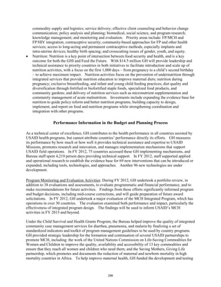 commodity supply and logistics; service delivery; effective client counseling and behavior change 
communication; policy analysis and planning; biomedical, social science, and program research; 
knowledge management; and monitoring and evaluation. Priority areas include: FP/MCH and 
FP/HIV integration; contraceptive security; community-based approaches for FP and other health 
services; access to long-acting and permanent contraceptive methods, especially implants and 
intra-uterine devices; healthy birth spacing; and crosscutting issues of gender, youth, and equity. 
• Nutrition: Nutrition is a key point of intersection between food security and health, and is a key 
outcome for both the GHI and Feed the Future. With $14.5 million GH will provide leadership and 
technical assistance to priority countries in both initiatives to facilitate introduction and scale up of 
nutrition activities, with a focus on the first 1,000 days – from pregnancy to a child’s second birthday 
– to achieve maximum impact. Nutrition activities focus on the prevention of undernutrition through 
integrated services that provide nutrition education to improve maternal diets; nutrition during 
pregnancy; exclusive breastfeeding, and infant and young child feeding practices; diet quality and 
diversification through fortified or biofortified staple foods, specialized food products, and 
community gardens; and delivery of nutrition services such as micronutrient supplementation and 
community management of acute malnutrition. Investments include expanding the evidence base for 
nutrition to guide policy reform and better nutrition programs; building capacity to design, 
implement, and report on food and nutrition programs while strengthening coordination and 
integration with other programs. 
Performance Information in the Budget and Planning Process 
As a technical center of excellence, GH contributes to the health performance in all countries assisted by 
USAID health programs, but cannot attribute countries’ performance directly its efforts. GH measures 
its performance by how much or how well it provides technical assistance and expertise to USAID 
Missions, promotes research and innovation, and manages implementation mechanisms that support 
USAID field operations. In FY 2012, 75 countries accessed these GH implementing mechanisms, and 
Bureau staff spent 4,219 person days providing technical support. In FY 2012, staff supported applied 
and operational research to establish the evidence base for 69 new interventions that can be introduced or 
expanded, including tools, technologies, and approaches. Another 96 new technologies are under 
development. 
Program Monitoring and Evaluation Activities: During FY 2012, GH undertook a portfolio review, in 
addition to 38 evaluations and assessments, to evaluate programmatic and financial performance, and to 
make recommendations for future activities. Findings from these efforts significantly informed program 
and budget decisions, including mid-course corrections, and will guide preparation of future award 
solicitations. In FY 2012, GH undertook a major evaluation of the MCH Integrated Program, which has 
operations in over 30 countries. The evaluation examined both performance and impact, particularly the 
effectiveness of integrated program design. The findings will be used to inform USAID’s MCH 
activities in FY 2013 and beyond. 
Under the Child Survival and Health Grants Program, the Bureau helped improve the quality of integrated 
community case management services for diarrhea, pneumonia, and malaria by finalizing a set of 
standardized indicators and toolkit of program management guidelines to be used by country programs. 
GH provided strategic leadership for the formation and continuation of several USAID partnerships to 
promote MCH, including: the work of the United Nations Commission on Life-Saving Commodities for 
Women and Children to improve the quality, availability and accessibility of 13 key commodities and 
ensure that they reach all women and children who need them; and the Saving Mothers, Giving Life 
partnership, which promotes and documents the reduction of maternal and newborn mortality in high 
mortality countries in Africa. To help improve maternal health, GH funded the development and testing 
298 
 