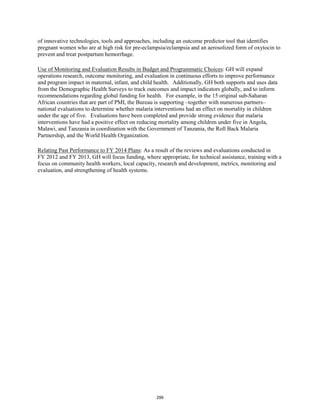 of innovative technologies, tools and approaches, including an outcome predictor tool that identifies 
pregnant women who are at high risk for pre-eclampsia/eclampsia and an aerosolized form of oxytocin to 
prevent and treat postpartum hemorrhage. 
Use of Monitoring and Evaluation Results in Budget and Programmatic Choices: GH will expand 
operations research, outcome monitoring, and evaluation in continuous efforts to improve performance 
and program impact in maternal, infant, and child health. Additionally, GH both supports and uses data 
from the Demographic Health Surveys to track outcomes and impact indicators globally, and to inform 
recommendations regarding global funding for health. For example, in the 15 original sub-Saharan 
African countries that are part of PMI, the Bureau is supporting –together with numerous partners– 
national evaluations to determine whether malaria interventions had an effect on mortality in children 
under the age of five. Evaluations have been completed and provide strong evidence that malaria 
interventions have had a positive effect on reducing mortality among children under five in Angola, 
Malawi, and Tanzania in coordination with the Government of Tanzania, the Roll Back Malaria 
Partnership, and the World Health Organization. 
Relating Past Performance to FY 2014 Plans: As a result of the reviews and evaluations conducted in 
FY 2012 and FY 2013, GH will focus funding, where appropriate, for technical assistance, training with a 
focus on community health workers, local capacity, research and development, metrics, monitoring and 
evaluation, and strengthening of health systems. 
299 
 