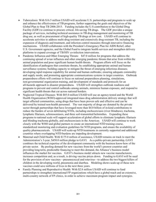 • Tuberculosis: With $16.5 million USAID will accelerate U.S. partnerships and programs to scale up 
and enhance the effectiveness of TB programs, further supporting the goals and objectives of the 
Global Plan to Stop TB 2006-2015. Funding includes the U.S contribution to the Global Drug 
Facility (GDF) to continue to procure critical, life-saving TB drugs. The GDF provides a unique 
package of services, including technical assistance in TB drug management and monitoring of TB 
drug use, as well as procurement of high-quality TB drugs at low cost. USAID will continue to 
accelerate activities to address multi-drug resistant and extensively drug resistant TB, including the 
expansion of diagnosis and treatment, and infection control measures through innovative financing 
mechanisms. USAID collaborates with the President’s Emergency Plan for AIDS Relief, other 
U.S. Government agencies, and the Global Fund to integrate health services and strengthen delivery 
platforms to expand coverage of TB/HIV co-infection interventions. 
• Pandemic Influenza and Other Emerging Threats: $47.0 million for programs that address the 
continuing spread of avian influenza and other emerging pandemic threats that arise from within the 
animal population and pose significant human health threats. Program efforts will focus on the 
identification of pathogens that constitute threats, by establishing appropriate animal and human 
surveillance systems; building capacity to mitigate the threat of emerging infectious diseases; 
developing rapid response capability for animal and human outbreaks; ensuring adequate commodity 
and supply needs; and promoting appropriate communications systems in target countries. Outbreak 
preparedness efforts will continue to focus on national preparedness planning, simulations, 
non-governmental organization training, and development of standards and protocols for an 
all-hazards approach to disaster preparedness. USAID will strengthen outbreak readiness and 
programs to prevent and control outbreaks among animals, minimize human exposure, and respond to 
significant health threats that cut across national borders. 
• Neglected Tropical Diseases: With $85.0 million USAID will use an agency-tested and the World 
Health Organization (WHO)-approved integrated mass drug administration delivery strategy that will 
target affected communities, using drugs that have been proven safe and effective and can be 
delivered by trained non-health personnel. The vast majority of drugs are donated by the private 
sector through partnerships that have leveraged more than $4.0 billion of in-kind contributions to 
reduce the burden of seven debilitating NTDs, including onchocerciasis (river blindness), trachoma, 
lymphatic filariasis, schistosomiasis, and three soil-transmitted helminthes. Expanding these 
programs to national scale will support acceleration of global efforts to eliminate lymphatic filariasis 
and blinding trachoma globally, and onchocerciasis in the Americas. USAID will continue to work 
closely with the WHO and global partners to create an international NTD training course, 
standardized monitoring and evaluation guidelines for NTD programs, and ensure the availability of 
quality pharmaceuticals. USAID will scale-up NTD treatments in currently supported and additional 
countries where overlapping NTD burdens are impeding development. 
• Maternal and Child Health: With $175.0 million of assistance, USAID remains on track to meet the 
Administration’s 3-year, $450.0 million pledge to GAVI. As a public-private partnership, GAVI 
combines the technical expertise of the development community with the business know-how of the 
private sector. By pooling demand for new vaccines from the world’s poorest countries and 
providing long-term, predictable financing to meet this demand, the Alliance’s business model 
influences the market for vaccines. GAVI’s business model attracts new vaccine manufacturers, 
increases competition and, as a result, is driving vaccine prices down. Funding to GAVI will be used 
for the provision of new vaccines—pneumococcal and rotavirus—to address the two biggest killers of 
children in the developing world, pneumonia and diarrhea. Modeling shows scale-up of these new 
vaccines could save millions of lives in the next three years. 
• Family Planning and Reproductive Health: With $2.8 million USAID will continue to fund 
partnerships to strengthen international FP organizations which have a global reach and an extensive, 
multi-country network of FP clinics, in order to achieve maximum program impact and synergies. 
301 
 