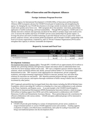 Office of Innovation and Development Alliances 
Foreign Assistance Program Overview 
The U.S. Agency for International Development’s (USAID) Office of Innovation and Development 
Alliances (IDEA) programs advance the USAID Forward goal of modernizing and strengthening the 
agency, by changing the way USAID does business to leverage outside investments and deliver better 
results more quickly and at lower cost. IDEA programs drive four priorities: innovation, partnerships, 
application of mobile technology, and local sustainability. Through IDEA programs, USAID seeks to 1) 
identify innovative solutions and rigorously test them for the ability to produce large-scale results at low 
cost; 2) increase the number and focus of USAID’s private sector partnerships for greater impact; 3) 
leverage the power and reach of mobile technology to provide financial services to some of the world’s 
poorest, empower citizens, and accelerate global development; and 4) broaden USAID’s partnerships with 
local civil society organizations, cooperatives, and U.S. Private Volunteer Organizations (PVO) and to 
strengthen their capacity to advance sustainable development. 
Request by Account and Fiscal Year 
($ in thousands) FY 2012 
Actual 
FY 2013 
CR 
FY 2014 
Request 
Increase / 
Decrease 
TOTAL 86,418 * 62,203 -24,215 
Development Assistance 86,418 * 62,203 -24,215 
Development Assistance 
Development Innovations Ventures (DIV): Through DIV, USAID will use approximately $25.0 million to 
identify new, promising solutions and rigorously evaluate and analyze them to understand which ones 
work best for fewer taxpayer dollars and at scale. DIV uses a competitive process aimed at large-scale 
solutions, which can benefit millions and, ideally, proceed without further U.S. Government support once 
demonstrated at scale. DIV resources create opportunities for entrepreneurs, private companies, 
academics, and nongovernmental organizations (NGOs) to innovate, promote, test, and refine these 
solutions for maximum use and benefit. DIV identifies potential projects through a rigorous and 
competitive review process, and requires thorough evaluations to build a strong evidence base for further 
investment by other parties. 
DIV’S approach and portfolio has leveraged funds from other donors including the Bill & Melinda Gates 
Foundation, which is providing $8.5 million in co-funding for a four-year collaboration to seek solutions 
in the Water, Sanitation, and Hygiene sector. A second example is the USAID/United Kingdom’s 
Department for International Development (DFID) Humanitarian Innovation Initiative, which leverages 
$4.0 million in funding support from DFID, and will be implemented in collaboration with USAID’s 
Democracy Conflict and Humanitarian Assistance Bureau. These partnerships provide a mechanism for 
efficient collaboration with various entities. USAID anticipates additional groups will be interested in 
similar partnerships. 
Key Intervention 
: 
• USAID will provide grant funding to a variety of entrepreneurial, private sector, academic or 
nongovernmental partners in various USAID-supported sectors and countries. Funding supports 
evaluations of impact, cost-effectiveness considerations, and a plan for scaling if successful; and 
brings non-traditional partners into the development effort. 
303 
 