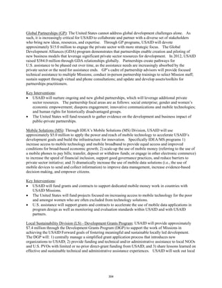 Global Partnerships (GP): The United States cannot address global development challenges alone. As 
such, it is increasingly critical for USAID to collaborate and partner with a diverse set of stakeholders 
who bring new ideas, resources, and expertise. Through GP programs, USAID will devote 
approximately $15.0 million to engage the private sector with more strategic focus. The Global 
Development Alliances (GDA) program demonstrates that partnerships enable creation and piloting of 
new business models that leverage significant private sector resources for development. In 2012, USAID 
raised $384.0 million through GDA relationships globally. Partnerships create pathways for 
U.S. assistance to be phased out over time, as the assistance needs are increasingly absorbed by the 
private sector or the need for assistance ends. GP’s cadre of partnership advisors will provide focused 
technical assistance to multiple Missions; conduct in-person partnership trainings to select Mission staff; 
sustain support through virtual and phone consultations; and update and develop assets/toolkits for 
partnerships practitioners. 
Key Interventions 
: 
• USAID will nurture ongoing and new global partnerships, which will leverage additional private 
sector resources. The partnership focal areas are as follows: social enterprise; gender and women’s 
economic empowerment; diaspora engagement; innovative communications and mobile technologies; 
and human rights for historically disadvantaged groups. 
• The United States will fund research to gather evidence on the development and business impact of 
public-private partnerships. 
Mobile Solutions (MS): Through IDEA’s Mobile Solutions (MS) Division, USAID will use 
approximately $5.0 million to apply the power and reach of mobile technology to accelerate USAID’s 
development goals and build the infrastructure for innovation. Specifically IDEA/MS programs 1) 
increase access to mobile technology and mobile broadband to provide equal access and improved 
conditions for broad-based economic growth; 2) scale-up the use of mobile money (referring to the use of 
a mobile phones to pay bills; transfer, deposit or withdraw funds; or engage in other electronic commerce) 
to increase the speed of financial inclusion, support good governance practices, and reduce barriers to 
private sector initiative; and 3) dramatically increase the use of mobile data solutions (i.e., the use of 
mobile devices to send and collect information) to improve data management, increase evidence-based 
decision making, and empower citizens. 
Key Interventions 
: 
• USAID will fund grants and contracts to support dedicated mobile money work in countries with 
USAID Missions. 
• The United States will fund projects focused on increasing access to mobile technology for the poor 
and amongst women who are often excluded from technology solutions. 
• U.S. assistance will support grants and contracts to accelerate the use of mobile data applications in 
program design as well as monitoring and evaluation standards within USAID and with USAID 
partners. 
Local Sustainability Division (LS) - Development Grants Program: USAID will provide approximately 
$7.4 million through the Development Grants Program (DGP) to support the work of Missions in 
achieving the USAID Forward goals of fostering meaningful and sustainable locally led development. 
The DGP will: 1) centrally manage a simplified grant application process that introduces new 
organizations to USAID; 2) provide funding and technical and/or administrative assistance to local NGOs 
and U.S. PVOs with limited or no prior direct-grant funding from USAID; and 3) share lessons learned on 
effective and sustainable technical and administrative assistance experiences. USAID will seek out local 
304 
 