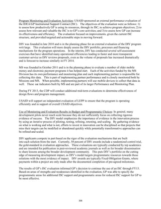 Program Monitoring and Evaluation Activities: USAID sponsored an external performance evaluation of 
the IDEA/GP Institutional Support Contract (ISC). The objectives of the evaluation were as follows: 1) 
to assess how productively GP is using its resources, through its ISC, to achieve program objectives; 2) to 
assess how relevant and valuable the ISC is to GP’s core activities; and 3) to assess how GP can increase 
its effectiveness and efficiency. The evaluation focused on improvements, given the current ISC 
structure, and provided targeted and actionable steps in moving forward. 
DIV was founded in late 2010 and is in the planning phase for an external evaluation of the DIV program 
writ large. This evaluation will more deeply assess the DIV portfolio, processes and financing 
mechanisms for the program operations. In the interim, DIV has conducted several self-assessment 
exercises that have identified many operational efficiencies leading to faster and more transparent 
customer service as DIV reviews proposals, even as the volume of proposals has increased dramatically 
and is forecast to increase similarly in FY 2014. 
MS was founded in October 2011 and is in the planning phase to evaluate a number of older mobile 
money and electronic payment programs it has helped start. Each of the activities funded by the MS 
Division has its own performance and monitoring plan and each implementing partner is responsible for 
collecting this data. This is part of implementing partner performance and is closely monitored both by 
Missions and MS. When possible, implementing partners will use mobile devices to collect that data as 
well. These use indicators built by MS and are part of its larger Performance and Monitoring Plan. 
During FY 2013, the CDP will conduct additional mid-term evaluations to determine effectiveness of 
design flows and program management. 
USAID will support an independent evaluation of LEPP to ensure that the program is operating 
efficiently and in support of overall USAID objectives. 
Use of Monitoring and Evaluation Results in Budget and Programmatic Choices: In general, many 
development pilots never reach scale because they do not sufficiently focus on collecting rigorous 
evidence of success. The DIV model emphasizes the importance of evidence in the innovation process 
by using an iterative process of piloting, testing, refining, retesting, and scaling. By gathering evidence 
on what is working and what is not, efforts to invest in innovation can be disciplined so that projects that 
miss their targets can be modified or abandoned quickly while potentially transformative approaches can 
be refined and scaled. 
DIV applicants compete in part based on the rigor of the evaluation mechanisms that are built 
into each solution from the start. Currently, 58 percent of DIV awards include a randomized control trial, 
the gold-standard in evaluation approaches. These evaluations are typically conducted by top academics 
and are intended for publication in peer-reviewed academic journals as well as for broader dissemination 
to share lessons among the broader development community. This puts DIV’s portfolio on the cutting 
edge of measuring development impact, as DIV’s model targets programmatic resources towards those 
solutions with the most evidence of impact. DIV awards are typically Fixed Obligation Grants, where 
payments within a project are only made after the documented completion of pre-agreed milestones. 
The results of GP’s ISC evaluation informed GP’s decision to continue the use of an ISC through FY13. 
Based on areas of strengths and weaknesses identified in the evaluation, GP was able to specify the 
programmatic areas for additional ISC support and programmatic areas for reduced ISC support for GP to 
be most effective. 
306 
 