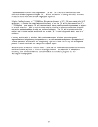 Three mid-term evaluations were completed for CDP in FY 2012, and seven additional mid-term 
evaluations will be completed during FY 2013. Results will be used to identify and correct individual 
award activities as well as the broad CDP program objectives. 
Relating Past Performance to FY 2014 Plans: The past performance of GP’s ISC, as revealed in its 2012 
performance evaluation, has played a determining factor in how the ISC will be incorporated into GP’s 
FY 2014 plans. Most notably, GP will continue to seek research and communications support to advance 
its strategic objectives. This includes demonstrating the potential of collaboration between the public 
and private sectors to address develop and business challenges. The ISC will help to strengthen the 
research and evidence base for partnerships and increase GP’s external engagement with a wide set of 
audiences. 
Currently working with 44 Missions, DGP continues to support Missions with on-the-ground 
implementation of programming that promotes USAID Forward and IPR objectives, and expansion of 
Mission options for working with and strengthening capacities of local civil society and development 
partners to ensure sustainable and catalytic development impact. 
Based on results of indicators collected from FY 2013, MS will establish baselines and refine/streamline 
indicator collection processes to assess its level of performance. As MS refines its performance 
monitoring plan, it will reflect lessons learned from both Mission-based programs and also 
Washington-based programs. 
307 
 