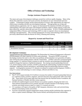 Office of Science and Technology 
Foreign Assistance Program Overview 
The nature and scope of development challenges around the world are rapidly changing. Many of the 
threats that undermine security and social economic development are now transnational and more 
complex. Technological change and the democratization of science offer opportunities for improved 
effectiveness in dealing with this new development landscape. Through greater use of data and 
multidisciplinary approaches, the U.S. Agency for International Development (USAID) will improve 
understanding of the nature and scope of development problems, improve global capacity to deal with 
them effectively, and drive down the unit costs of its own interventions. In 2012, USAID established the 
independent Office of Science and Technology (OST) in order to respond to these new development 
challenges and opportunities. OST assumed management of science and technology (S&T) activities 
previously administered under the Bureau for Policy, Planning and Learning. 
Request by Account and Fiscal Year 
($ in thousands) FY 2012 
Actual 
FY 2013 
CR 
FY 2014 
Request 
Increase / 
Decrease 
TOTAL - * 85,000 85,000 
Development Assistance - * 85,000 85,000 
Development Assistance 
Transformational and Collaborative Research: The Partnerships for Enhanced Engagement in Research 
(PEER) program will share expertise in science and technology. The goal of PEER is to provide 
developing countries the tools to solve their own problems and develop their next generation of leaders, 
who will become future trading partners with the United States. USAID’s innovative research program 
brings together U.S. and host-country scientists to seek the scientific and technological breakthroughs 
needed to change the trajectory of global development. By creating research partnerships between 
U.S. and developing country scientists, USAID is advancing the understanding of global development 
challenges, supporting research and analysis, and building long-term partnerships and host-country 
capacity. Leveraging the enormous U.S. domestic investment in research and development, USAID is 
using U.S. science and technology in a more strategic, efficient and effective way. 
Key Interventions 
: 
• The FY 2014 request includes $12.0 million to increase the number of research partnerships between 
U.S. and host-country scientists, engineers, and tech innovators from approximate 100 to more than 
500. These funds will leverage eight times that amount from the National Science Foundation, the 
National Institutes of Health, and other science agencies. 
• USAID will establish digital research libraries in six partner countries, bringing the total to ten. 
These libraries bring hard-to-access journals and other scientific literature to developing country 
scientists, providing resources equal to a major U.S. research university. 
• U.S. assistance will improve the quality of S&T programs, laboratory work, and curricula being 
offered in developing country universities. 
• Activities will promote regional engagements among scientists and the institutions they represent in 
order to explore mutual challenges, share lessons learned, and build professional relationships. 
308 
 