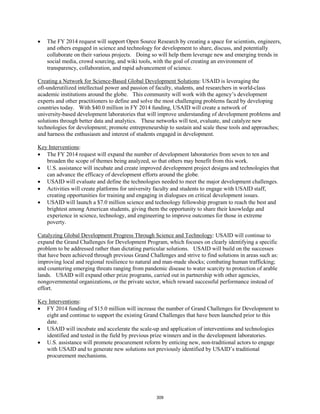 • The FY 2014 request will support Open Source Research by creating a space for scientists, engineers, 
and others engaged in science and technology for development to share, discuss, and potentially 
collaborate on their various projects. Doing so will help them leverage new and emerging trends in 
social media, crowd sourcing, and wiki tools, with the goal of creating an environment of 
transparency, collaboration, and rapid advancement of science. 
Creating a Network for Science-Based Global Development Solutions: USAID is leveraging the 
oft-underutilized intellectual power and passion of faculty, students, and researchers in world-class 
academic institutions around the globe. This community will work with the agency’s development 
experts and other practitioners to define and solve the most challenging problems faced by developing 
countries today. With $40.0 million in FY 2014 funding, USAID will create a network of 
university-based development laboratories that will improve understanding of development problems and 
solutions through better data and analytics. These networks will test, evaluate, and catalyze new 
technologies for development; promote entrepreneurship to sustain and scale these tools and approaches; 
and harness the enthusiasm and interest of students engaged in development. 
Key Interventions 
: 
• The FY 2014 request will expand the number of development laboratories from seven to ten and 
broaden the scope of themes being analyzed, so that others may benefit from this work. 
• U.S. assistance will incubate and create improved development project designs and technologies that 
can advance the efficacy of development efforts around the globe. 
• USAID will evaluate and define the technologies needed to meet the major development challenges. 
• Activities will create platforms for university faculty and students to engage with USAID staff, 
creating opportunities for training and engaging in dialogues on critical development issues. 
• USAID will launch a $7.0 million science and technology fellowship program to reach the best and 
brightest among American students, giving them the opportunity to share their knowledge and 
experience in science, technology, and engineering to improve outcomes for those in extreme 
poverty. 
Catalyzing Global Development Progress Through Science and Technology: USAID will continue to 
expand the Grand Challenges for Development Program, which focuses on clearly identifying a specific 
problem to be addressed rather than dictating particular solutions. USAID will build on the successes 
that have been achieved through previous Grand Challenges and strive to find solutions in areas such as: 
improving local and regional resilience to natural and man-made shocks; combating human trafficking; 
and countering emerging threats ranging from pandemic disease to water scarcity to protection of arable 
lands. USAID will expand other prize programs, carried out in partnership with other agencies, 
nongovernmental organizations, or the private sector, which reward successful performance instead of 
effort. 
Key Interventions 
: 
• FY 2014 funding of $15.0 million will increase the number of Grand Challenges for Development to 
eight and continue to support the existing Grand Challenges that have been launched prior to this 
date. 
• USAID will incubate and accelerate the scale-up and application of interventions and technologies 
identified and tested in the field by previous prize winners and in the development laboratories. 
• U.S. assistance will promote procurement reform by enticing new, non-traditional actors to engage 
with USAID and to generate new solutions not previously identified by USAID’s traditional 
procurement mechanisms. 
309 
 