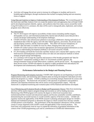 • Activities will engage the private sector to increase its willingness to incubate and invest in 
breakthrough technologies, through mechanisms that include leveraging funding and non-monetary 
forms of support. 
Using Data and Analytics to Improve Understanding of Development Problems: The overarching goal of 
the GeoCenter and Data Analysis Unit is to create the analytic tools and approaches that will help USAID 
and its development partners identify, capture, and synthesize data from many sources around the world. 
Using $5.0 million in U.S. assistance, this data will be used to strategically plan, implement, and evaluate 
programs more effectively. 
Key Interventions 
: 
• The FY 2014 request will improve accessibility of data sources (including satellite imagery, 
demographic surveys, and information produced by internet and cell phone users) that provide a 
current and deeper understanding of development challenges. 
• USAID will build a data infrastructure platform to encourage collaborative sharing and analysis of 
standardized data within the agency and with other federal agencies, universities, the private sector, 
and developing countries, and the American public. This effort will increase transparency of 
USAID’s data and make it available for reuse by others, bringing down data access costs. 
• USAID will conduct analyses that incorporate appropriately presented geospatial information as a key 
element to understanding development problems in all sectors served by USAID. 
• FY 2014 funding will build the GeoCenter and Data Analysis unit’s internal S&T capacity so that 
field missions and headquarters can better utilize new data sets and analytical methods to inform 
strategic program design and budgeting. 
• U.S. assistance will leverage the expertise and resources of the broader geospatial and “data for 
development” communities residing in other U.S. Government scientific agencies, the 
intergovernmental Group on Earth Observations, academia, and the private sector. By engaging with 
these diverse actors, USAID will enhance its capacity to apply geospatial tools and analytics for 
development and simultaneously influence their development investments. 
Performance Information in the Budget and Planning Process 
Program Monitoring and Evaluation Activities: USAID's S&T programs are just beginning to reach full 
implementation mode, and monitoring and evaluation plans are being developed for individual activities 
and for the programs as a whole. USAID is drafting an overarching strategic framework for science and 
technology programs. The framework will include a wide spectrum of quantitative and qualitative 
indicators and important milestones that will be used to assess programmatic impact. Once the 
framework is completed monitoring and evaluation plans will be finalized and timelines developed. 
Use of Monitoring and Evaluation Results in Budget and Programmatic Choices: Data from monitoring 
activities will be used to improve program design and execution as well as funding decisions. 
Monitoring of the PEER program will examine the degree to which local researchers have 
institutionalized their research and educational capacity and become sustainable scientific contributors, 
demonstrating the successful increase in overall scientific capacity of the host country. USAID will 
regularly monitor the applicability of the PEER research to planning and program design for USAID’s 
bilateral and multilateral programs to determine the degree to which scientists have become valuable 
USAID partners in development. The performance of the Development Laboratories will be watched 
closely to ensure alignment with USAID’s needs and applicability of the research products. The 
GeoCenter will continuously look for ways to expand the utilization of geospatial information in the 
context of the USAID programming cycle and its contributions to USAID and Administration 
310 
 
