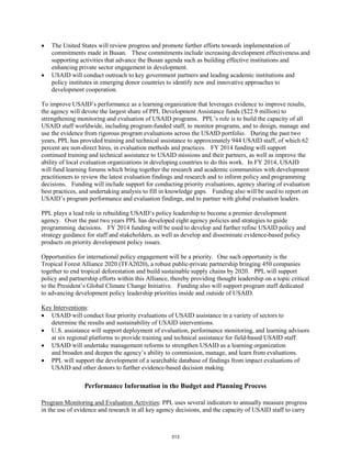 • The United States will review progress and promote further efforts towards implementation of 
commitments made in Busan. These commitments include increasing development effectiveness and 
supporting activities that advance the Busan agenda such as building effective institutions and 
enhancing private sector engagement in development. 
• USAID will conduct outreach to key government partners and leading academic institutions and 
policy institutes in emerging donor countries to identify new and innovative approaches to 
development cooperation. 
To improve USAID’s performance as a learning organization that leverages evidence to improve results, 
the agency will devote the largest share of PPL Development Assistance funds ($22.9 million) to 
strengthening monitoring and evaluation of USAID programs. PPL’s role is to build the capacity of all 
USAID staff worldwide, including program-funded staff, to monitor programs, and to design, manage and 
use the evidence from rigorous program evaluations across the USAID portfolio. During the past two 
years, PPL has provided training and technical assistance to approximately 944 USAID staff, of which 62 
percent are non-direct hires, in evaluation methods and practices. FY 2014 funding will support 
continued training and technical assistance to USAID missions and their partners, as well as improve the 
ability of local evaluation organizations in developing countries to do this work. In FY 2014, USAID 
will fund learning forums which bring together the research and academic communities with development 
practitioners to review the latest evaluation findings and research and to inform policy and programming 
decisions. Funding will include support for conducting priority evaluations, agency sharing of evaluation 
best practices, and undertaking analysis to fill in knowledge gaps. Funding also will be used to report on 
USAID’s program performance and evaluation findings, and to partner with global evaluation leaders. 
PPL plays a lead role in rebuilding USAID’s policy leadership to become a premier development 
agency. Over the past two years PPL has developed eight agency policies and strategies to guide 
programming decisions. FY 2014 funding will be used to develop and further refine USAID policy and 
strategy guidance for staff and stakeholders, as well as develop and disseminate evidence-based policy 
products on priority development policy issues. 
Opportunities for international policy engagement will be a priority. One such opportunity is the 
Tropical Forest Alliance 2020 (TFA2020), a robust public-private partnership bringing 450 companies 
together to end tropical deforestation and build sustainable supply chains by 2020. PPL will support 
policy and partnership efforts within this Alliance, thereby providing thought leadership on a topic critical 
to the President’s Global Climate Change Initiative. Funding also will support program staff dedicated 
to advancing development policy leadership priorities inside and outside of USAID. 
Key Interventions 
: 
• USAID will conduct four priority evaluations of USAID assistance in a variety of sectors to 
determine the results and sustainability of USAID interventions. 
• U.S. assistance will support deployment of evaluation, performance monitoring, and learning advisors 
at six regional platforms to provide training and technical assistance for field-based USAID staff. 
• USAID will undertake management reforms to strengthen USAID as a learning organization 
and broaden and deepen the agency’s ability to commission, manage, and learn from evaluations. 
• PPL will support the development of a searchable database of findings from impact evaluations of 
USAID and other donors to further evidence-based decision making. 
Performance Information in the Budget and Planning Process 
Program Monitoring and Evaluation Activities: PPL uses several indicators to annually measure progress 
in the use of evidence and research in all key agency decisions, and the capacity of USAID staff to carry 
313 
 