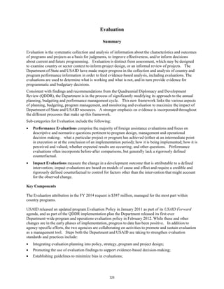 Evaluation 
Summary 
Evaluation is the systematic collection and analysis of information about the characteristics and outcomes 
of programs and projects as a basis for judgments, to improve effectiveness, and/or inform decisions 
about current and future programming. Evaluation is distinct from assessment, which may be designed 
to examine country or sector context to inform project design, or an informal review of projects. The 
Department of State and USAID have made major progress in the collection and analysis of country and 
program performance information in order to feed evidence-based analysis, including evaluations. The 
evaluations are used to determine what is working and what is not, and in turn provide evidence for 
programmatic and budgetary decisions. 
Consistent with findings and recommendations from the Quadrennial Diplomacy and Development 
Review (QDDR), the Department is in the process of significantly modifying its approach to the annual 
planning, budgeting and performance management cycle. This new framework links the various aspects 
of planning, budgeting, program management, and monitoring and evaluation to maximize the impact of 
Department of State and USAID resources. A stronger emphasis on evidence is incorporated throughout 
the different processes that make up this framework. 
Sub-categories for Evaluation include the following: 
Performance Evaluations comprise the majority of foreign assistance evaluations and focus on 
descriptive and normative questions pertinent to program design, management and operational 
decision making: what a particular project or program has achieved (either at an intermediate point 
in execution or at the conclusion of an implementation period); how it is being implemented; how it is 
perceived and valued; whether expected results are occurring; and other questions. Performance 
evaluations often incorporate before-after comparisons, but generally lack a rigorously defined 
counterfactual. 
Impact Evaluations measure the change in a development outcome that is attributable to a defined 
intervention; impact evaluations are based on models of cause and effect and require a credible and 
rigorously defined counterfactual to control for factors other than the intervention that might account 
for the observed change. 
Key Components 
The Evaluation attribution in the FY 2014 request is $387 million, managed for the most part within 
country programs. 
USAID released an updated program Evaluation Policy in January 2011 as part of its USAID Forward 
agenda, and as part of the QDDR implementation plan the Department released its first ever 
Department-wide program and operations evaluation policy in February 2012. While these and other 
changes are in the early phases of implementation, progress to date has been positive. In addition to 
agency-specific efforts, the two agencies are collaborating on activities to promote and sustain evaluation 
as a management tool. Steps both the Department and USAID are taking to strengthen evaluation 
standards and practices include: 
Integrating evaluation planning into policy, strategy, program and project design; 
Promoting the use of evaluation findings to support evidence-based decision-making; 
Establishing guidelines to minimize bias in evaluations; 
325 
 