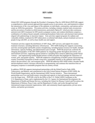 HIV/AIDS 
Summary 
Global HIV/AIDS programs through the President’s Emergency Plan for AIDS Relief (PEPFAR) support 
a comprehensive, multi-sectoral approach that expands access to prevention, care, and treatment to reduce 
the transmission of the virus and impact of the epidemic on individuals, communities, and nations and to 
create an AIDS-free generation. Prevention activities, including voluntary medical male circumcision 
and the prevention of mother-to-child transmission, particularly Option B+ which provides continuous 
antiretroviral (ARV) treatment for HIV-positive pregnant women, and condom distribution comprise a 
combination of evidence-based, mutually reinforcing biomedical, behavioral, and structural interventions 
aligned with epidemiology to maximize impact. Care activities support programs for orphans and 
vulnerable children, treatment for HIV-tuberculosis co-infected individuals, and pre-treatment services to 
people living with HIV, as well as basic health care and support. 
Treatment activities support the distribution of ARV drugs, ARV services, and support for country 
treatment structures, including laboratory infrastructure. HIV/AIDS funding also supports crosscutting 
activities around gender and health systems strengthening, including human resources for health, strategic 
information, capacity-building, and administration and oversight. PEPFAR proactively confronts the 
changing demographics of the HIV/AIDS epidemic by integrating gender throughout prevention, care, 
and treatment activities, supporting special initiatives–including those aimed at addressing gender-based 
violence – and implementing Global Health Initiative (GHI) principles that highlight the importance of 
women, girls, and gender equality. PEPFAR emphasizes strengthening of health systems and promoting 
country ownership of programs to build a long-term, sustainable response to the epidemic and to help 
achieve the prevention, care, and treatment goals. PEPFAR addresses HIV/AIDS within a broader health 
and development context; increases efficiencies in programming; and continues the transition from an 
emergency response to sustainable programs that are country-owned. 
In addition, PEPFAR supports international partnerships with the Global Fund to Fight AIDS, 
Tuberculosis, and Malaria, and contributions to the Joint United Nations Program on HIV/AIDS, the 
World Health Organization, and the International AIDS Vaccine Initiative. These international 
partnerships save lives and build country ownership and capacity to lead and manage national responses 
over the longer term. PEPFAR is led by the Office of the U.S. Global AIDS Coordinator at the 
U.S. Department of State, and is implemented by the U.S. Agency for International Development; the 
Department of Health and Human Services, including the Centers for Disease Control and Prevention; the 
Department of Defense; Peace Corps; and the Department of Labor, and works through local and 
international nongovernmental organizations, faith- and community-based organizations, private sector 
entities, and partner governments. 
334 
 
