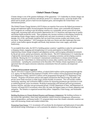 Global Climate Change 
Climate change is one of the greatest challenges of this generation. U.S. leadership on climate change can 
help promote economic growth here and abroad, protect U.S. national security, secure the health of the 
planet and its people, preserve hard-won development gains, and strengthen the United States’ own 
international posture. 
The Global Climate Change Initiative (GCCI) draws on expertise from across the federal government to 
design and implement tightly focused programs that promote cleaner, more sustainable development. 
GCCI programs are working to put developing countries on a sustainable, private sector-driven clean 
energy path, increasing trade and investment opportunities for U.S. businesses and improving air quality 
and human health around the world. These programs also increase resilience in developing countries by 
anticipating climate change impacts and making early and smart investments to reduce the risk of 
damage, loss of life, and broader instability that can result from extreme weather and climate events 
serving as “threat multipliers.” GCCI programs also help save forests and other landscapes that store 
carbon, create buffers against droughts and floods, help maintain clean water supply, and shelter 
biodiversity. 
To accomplish these tasks, the GCCI is building partner countries’ capabilities to plan for and respond to 
a changing climate, engaging and strengthening civil society participation in identifying and 
implementing climate change mitigation and adaptation actions, and leveraging substantial investments 
by the private sector, partner governments, and other donors. The GCCI demonstrates U.S. leadership on 
a high-profile international issue of great importance to emerging economies and developing countries 
worldwide. Meeting the U.S. Government’s international commitments to climate-related foreign 
assistance puts the United States in a better position to ensure other countries meet their climate change 
commitments – including the commitment at the December 2011 Durban climate negotiations to seek an 
agreement that will require emissions reductions commitments from all countries, developed and 
developing. 
A Whole-of-Government Approach 
The FY 2014 GCCI request is $836.6 million, of which $349.0 million will be programmed through the 
U.S. Agency for International Development (USAID), $355.6 million will be programmed through the 
U.S. Department of State, and $355.6 million will be programmed through the U.S. Department of the 
Treasury. Programs will promote policies and support mechanisms that help leverage the public and 
private sector funds necessary to make larger climate-friendly investments. This will include credible 
monitoring, reporting, and verification (MRV) systems for measuring greenhouse gas emissions as well 
as mobilizing private sector investments. Working in partnership with national and local governments, 
business interests, and other non-governmental groups, USAID, Department of State, and Department of 
Treasury will target GCCI investments where they can make the biggest impact on climate adaptation and 
mitigation. The initiative is organized around three pillars: Adaptation, Clean Energy, and Sustainable 
Landscapes: 
Building Resilience to Climate-Related Disasters and Damages (Adaptation): By building resilience in 
key sectors like agriculture, clean water and sanitation, natural resources management, infrastructure, 
disaster preparedness, and human health, U.S. programs help ensure that climate-vulnerable countries can 
cope with increasing climate and weather-related risks. 
Promoting Clean Energy: U.S. investments will accelerate the development and deployment of renewable 
and advanced energy technologies as well as promote the adoption of energy efficient technology and 
24 
 