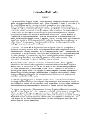 Maternal and Child Health 
Summary 
Every year throughout the world, nearly 0.3 million women die from largely preventable complications 
related to pregnancy or childbirth, and there are 6.9 million child deaths, 43 percent of which occur in the 
first month of life, a proportion which has consistently increased over time. Approximately 
three-quarters of child and maternal deaths are preventable with currently available interventions. In 
June 2012, the U.S. Government led the charge to renew the global effort to end preventable child deaths. 
Co-convened with the Governments of Ethiopia and India, and in coordination with the United Nations 
Children’s Fund, the two-day Call to Action brought the global community together to commit to 
accelerating reductions in child mortality in both the short- and long-term. Together with over 700 
global leaders, the United States proposed a target that would represent an end to preventable child 
deaths, with all countries having fewer than 20 deaths per 1,000 live births, the current approximate upper 
limit of child mortality in OECD countries, by 2035. Achieving this rate will save an additional five 
million children’s lives every year. An analogous effort to define a globally recognized target for 
“ending preventable maternal deaths” is underway. 
Maternal and Child Health (MCH) programs focus on working with country and global partners to 
increase the availability and use of proven life-saving interventions, and to strengthen the delivery 
platforms to ensure long-term sustainability and local ownership of these efforts. USAID programs will 
extend coverage of proven high-impact interventions, such as introduction and scale-up of new vaccines 
for children, treatment of life-threatening child illness, conditions, and prevention and treatment of 
postpartum hemorrhage, for the most vulnerable populations in high-burden countries. These 
interventions will accelerate the reduction of child and maternal mortality. 
Working with the Global Alliance for Vaccinations and Immunization, USAID will support the 
introduction of new vaccines, especially pneumococcal and rotavirus vaccines that have the greatest 
potential impact on child survival. USAID will also work with host countries to strengthen routine 
vaccination systems in order to sustain support for these vaccines. Other priority interventions for 
children include essential newborn care, including newborn resuscitation; prevention and treatment of 
diarrheal disease, including increased availability and use of household and community-level water, 
sanitation and hygiene; and expanded prevention and treatment of newborn sepsis and pneumonia, 
particularly with frontline health workers. 
In addition to supporting programs to strengthen obstetric care and address the top maternal killers, 
including postpartum hemorrhage, pre-eclampsia/eclampsia and sepsis, the maternal health program will 
provide support for essential and long-term health system improvements, including support for midwives, 
improved measurement of maternal mortality, availability of essential medicines, and financing. 
The maternal survival program will further enhance its impact through special attention to care during 
labor, delivery, and the vital first 24 hours postpartum, a particularly vulnerable time for women and their 
infants. Using new technologies and approaches, resources will combat maternal mortality with 
expanded coverage of preventive and life-saving interventions, with simultaneous investments in building 
the capability required to provide functioning referral systems and comprehensive maternity care. The 
MCH program will also work to integrate investments with other health programs, particularly family 
planning, nutrition, and infectious diseases. 
339 
 