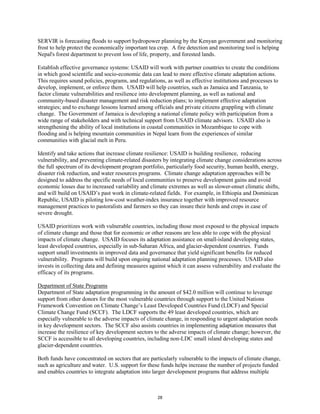 SERVIR is forecasting floods to support hydropower planning by the Kenyan government and monitoring 
frost to help protect the economically important tea crop. A fire detection and monitoring tool is helping 
Nepal's forest department to prevent loss of life, property, and forested lands. 
Establish effective governance systems: USAID will work with partner countries to create the conditions 
in which good scientific and socio-economic data can lead to more effective climate adaptation actions. 
This requires sound policies, programs, and regulations, as well as effective institutions and processes to 
develop, implement, or enforce them. USAID will help countries, such as Jamaica and Tanzania, to 
factor climate vulnerabilities and resilience into development planning, as well as national and 
community-based disaster management and risk reduction plans; to implement effective adaptation 
strategies; and to exchange lessons learned among officials and private citizens grappling with climate 
change. The Government of Jamaica is developing a national climate policy with participation from a 
wide range of stakeholders and with technical support from USAID climate advisors. USAID also is 
strengthening the ability of local institutions in coastal communities in Mozambique to cope with 
flooding and is helping mountain communities in Nepal learn from the experiences of similar 
communities with glacial melt in Peru. 
Identify and take actions that increase climate resilience: USAID is building resilience, reducing 
vulnerability, and preventing climate-related disasters by integrating climate change considerations across 
the full spectrum of its development program portfolio, particularly food security, human health, energy, 
disaster risk reduction, and water resources programs. Climate change adaptation approaches will be 
designed to address the specific needs of local communities to preserve development gains and avoid 
economic losses due to increased variability and climate extremes as well as slower-onset climatic shifts, 
and will build on USAID’s past work in climate-related fields. For example, in Ethiopia and Dominican 
Republic, USAID is piloting low-cost weather-index insurance together with improved resource 
management practices to pastoralists and farmers so they can insure their herds and crops in case of 
severe drought. 
USAID prioritizes work with vulnerable countries, including those most exposed to the physical impacts 
of climate change and those that for economic or other reasons are less able to cope with the physical 
impacts of climate change. USAID focuses its adaptation assistance on small-island developing states, 
least developed countries, especially in sub-Saharan Africa, and glacier-dependent countries. Funds 
support small investments in improved data and governance that yield significant benefits for reduced 
vulnerability. Programs will build upon ongoing national adaptation planning processes. USAID also 
invests in collecting data and defining measures against which it can assess vulnerability and evaluate the 
efficacy of its programs. 
Department of State Programs 
Department of State adaptation programming in the amount of $42.0 million will continue to leverage 
support from other donors for the most vulnerable countries through support to the United Nations 
Framework Convention on Climate Change’s Least Developed Countries Fund (LDCF) and Special 
Climate Change Fund (SCCF). The LDCF supports the 49 least developed countries, which are 
especially vulnerable to the adverse impacts of climate change, in responding to urgent adaptation needs 
in key development sectors. The SCCF also assists countries in implementing adaptation measures that 
increase the resilience of key development sectors to the adverse impacts of climate change; however, the 
SCCF is accessible to all developing countries, including non-LDC small island developing states and 
glacier-dependent countries. 
Both funds have concentrated on sectors that are particularly vulnerable to the impacts of climate change, 
such as agriculture and water. U.S. support for these funds helps increase the number of projects funded 
and enables countries to integrate adaptation into larger development programs that address multiple 
28 
 