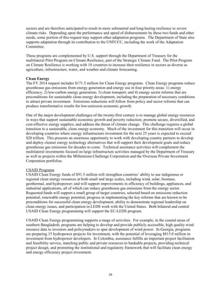sectors and are therefore anticipated to result in more substantial and long-lasting resilience to severe 
climate risks. Depending upon the performance and speed of disbursements by these two funds and other 
needs, some portion of this request may support other adaptation programs. The Department of State also 
supports adaptation through its contribution to the UNFCCC, including the work of the Adaptation 
Committee. 
These programs are complemented by U.S. support through the Department of Treasury for the 
multilateral Pilot Program on Climate Resilience, part of the Strategic Climate Fund. The Pilot Program 
on Climate Resilience is working with 18 countries to increase their resilience in sectors as diverse as 
agriculture, infrastructure, water, and weather and climate forecasting. 
Clean Energy 
The FY 2014 request includes $171.5 million for Clean Energy programs. Clean Energy programs reduce 
greenhouse gas emissions from energy generation and energy use in four priority areas: 1) energy 
efficiency; 2) low-carbon energy generation; 3) clean transport; and 4) energy sector reforms that are 
preconditions for sustainable clean energy development, including the preparation of necessary conditions 
to attract private investment. Emissions reductions will follow from policy and sector reforms that can 
produce transformative results for low-emission economic growth. 
One of the major development challenges of the twenty-first century is to manage global energy resources 
in ways that support sustainable economic growth and poverty reduction; promote secure, diversified, and 
cost-effective energy supplies; and address the threat of climate change. This challenge requires a global 
transition to a sustainable, clean energy economy. Much of the investment for this transition will occur in 
developing countries where energy infrastructure investment for the next 25 years is expected to exceed 
$20 trillion. This presents an enormous opportunity to work with developing country partners to develop 
and deploy cleaner energy technology alternatives that will support their development goals and reduce 
greenhouse gas emissions for decades to come. Technical assistance activities will complement the 
multilateral investments focused on large infrastructure activities managed by the Department of Treasury 
as well as projects within the Millennium Challenge Corporation and the Overseas Private Investment 
Corporation portfolios. 
USAID Programs 
USAID Clean Energy funds of $91.5 million will strengthen countries’ ability to use indigenous or 
regional clean energy resources at both small and large scales, including wind, solar, biomass, 
geothermal, and hydropower; and will support improvements in efficiency of buildings, appliances, and 
industrial applications, all of which can reduce greenhouse gas emissions from the energy sector. 
Requested funds will support a small group of target countries, selected based on emissions reduction 
potential, renewable energy potential, progress in implementing the key reforms that are known to be 
preconditions for successful clean energy development, ability to demonstrate regional leadership on 
clean energy issues, and participation in LEDS work with the United States. Both bilateral and central 
USAID Clean Energy programming will support the EC-LEDS program. 
USAID Clean Energy programming supports a range of activities. For example, in the coastal areas of 
southern Bangladesh, programs are helping to develop and provide publicly accessible, high quality wind 
resource data to investors and policymakers to spur development of wind power. In Georgia, programs 
are preparing 15 hydropower projects for investment, with the potential of leveraging $815.0 million in 
investment from hydropower developers. In Colombia, assistance fulfills an important project facilitation 
and feasibility service, matching public and private resources to bankable projects, providing technical 
project design, and promoting the institutional and regulatory framework that will facilitate clean energy 
and energy efficiency project investment. 
29 
 