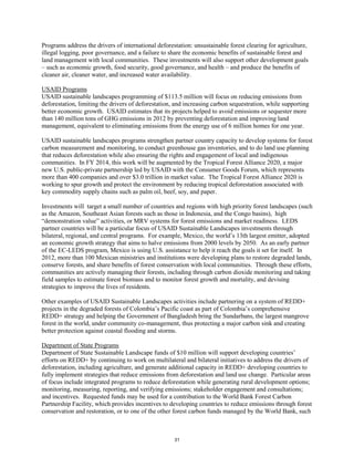 Programs address the drivers of international deforestation: unsustainable forest clearing for agriculture, 
illegal logging, poor governance, and a failure to share the economic benefits of sustainable forest and 
land management with local communities. These investments will also support other development goals 
– such as economic growth, food security, good governance, and health – and produce the benefits of 
cleaner air, cleaner water, and increased water availability. 
USAID Programs 
USAID sustainable landscapes programming of $113.5 million will focus on reducing emissions from 
deforestation, limiting the drivers of deforestation, and increasing carbon sequestration, while supporting 
better economic growth. USAID estimates that its projects helped to avoid emissions or sequester more 
than 140 million tons of GHG emissions in 2012 by preventing deforestation and improving land 
management, equivalent to eliminating emissions from the energy use of 6 million homes for one year. 
USAID sustainable landscapes programs strengthen partner country capacity to develop systems for forest 
carbon measurement and monitoring, to conduct greenhouse gas inventories, and to do land use planning 
that reduces deforestation while also ensuring the rights and engagement of local and indigenous 
communities. In FY 2014, this work will be augmented by the Tropical Forest Alliance 2020, a major 
new U.S. public-private partnership led by USAID with the Consumer Goods Forum, which represents 
more than 400 companies and over $3.0 trillion in market value. The Tropical Forest Alliance 2020 is 
working to spur growth and protect the environment by reducing tropical deforestation associated with 
key commodity supply chains such as palm oil, beef, soy, and paper. 
Investments will target a small number of countries and regions with high priority forest landscapes (such 
as the Amazon, Southeast Asian forests such as those in Indonesia, and the Congo basins), high 
“demonstration value” activities, or MRV systems for forest emissions and market readiness. LEDS 
partner countries will be a particular focus of USAID Sustainable Landscapes investments through 
bilateral, regional, and central programs. For example, Mexico, the world’s 13th largest emitter, adopted 
an economic growth strategy that aims to halve emissions from 2000 levels by 2050. As an early partner 
of the EC-LEDS program, Mexico is using U.S. assistance to help it reach the goals it set for itself. In 
2012, more than 100 Mexican ministries and institutions were developing plans to restore degraded lands, 
conserve forests, and share benefits of forest conservation with local communities. Through these efforts, 
communities are actively managing their forests, including through carbon dioxide monitoring and taking 
field samples to estimate forest biomass and to monitor forest growth and mortality, and devising 
strategies to improve the lives of residents. 
Other examples of USAID Sustainable Landscapes activities include partnering on a system of REDD+ 
projects in the degraded forests of Colombia’s Pacific coast as part of Colombia’s comprehensive 
REDD+ strategy and helping the Government of Bangladesh bring the Sundarbans, the largest mangrove 
forest in the world, under community co-management, thus protecting a major carbon sink and creating 
better protection against coastal flooding and storms. 
Department of State Programs 
Department of State Sustainable Landscape funds of $10 million will support developing countries’ 
efforts on REDD+ by continuing to work on multilateral and bilateral initiatives to address the drivers of 
deforestation, including agriculture, and generate additional capacity in REDD+ developing countries to 
fully implement strategies that reduce emissions from deforestation and land use change. Particular areas 
of focus include integrated programs to reduce deforestation while generating rural development options; 
monitoring, measuring, reporting, and verifying emissions; stakeholder engagement and consultations; 
and incentives. Requested funds may be used for a contribution to the World Bank Forest Carbon 
Partnership Facility, which provides incentives to developing countries to reduce emissions through forest 
conservation and restoration, or to one of the other forest carbon funds managed by the World Bank, such 
31 
 