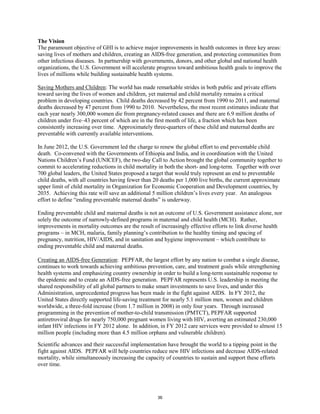 The Vision 
The paramount objective of GHI is to achieve major improvements in health outcomes in three key areas: 
saving lives of mothers and children, creating an AIDS-free generation, and protecting communities from 
other infectious diseases. In partnership with governments, donors, and other global and national health 
organizations, the U.S. Government will accelerate progress toward ambitious health goals to improve the 
lives of millions while building sustainable health systems. 
Saving Mothers and Children: The world has made remarkable strides in both public and private efforts 
toward saving the lives of women and children, yet maternal and child mortality remains a critical 
problem in developing countries. Child deaths decreased by 42 percent from 1990 to 2011, and maternal 
deaths decreased by 47 percent from 1990 to 2010. Nevertheless, the most recent estimates indicate that 
each year nearly 300,000 women die from pregnancy-related causes and there are 6.9 million deaths of 
children under five–43 percent of which are in the first month of life, a fraction which has been 
consistently increasing over time. Approximately three-quarters of these child and maternal deaths are 
preventable with currently available interventions. 
In June 2012, the U.S. Government led the charge to renew the global effort to end preventable child 
death. Co-convened with the Governments of Ethiopia and India, and in coordination with the United 
Nations Children’s Fund (UNICEF), the two-day Call to Action brought the global community together to 
commit to accelerating reductions in child mortality in both the short- and long-term. Together with over 
700 global leaders, the United States proposed a target that would truly represent an end to preventable 
child deaths, with all countries having fewer than 20 deaths per 1,000 live births, the current approximate 
upper limit of child mortality in Organization for Economic Cooperation and Development countries, by 
2035. Achieving this rate will save an additional 5 million children’s lives every year. An analogous 
effort to define “ending preventable maternal deaths” is underway. 
Ending preventable child and maternal deaths is not an outcome of U.S. Government assistance alone, nor 
solely the outcome of narrowly-defined programs in maternal and child health (MCH). Rather, 
improvements in mortality outcomes are the result of increasingly effective efforts to link diverse health 
programs – in MCH, malaria, family planning’s contribution to the healthy timing and spacing of 
pregnancy, nutrition, HIV/AIDS, and in sanitation and hygiene improvement – which contribute to 
ending preventable child and maternal deaths. 
Creating an AIDS-free Generation: PEPFAR, the largest effort by any nation to combat a single disease, 
continues to work towards achieving ambitious prevention, care, and treatment goals while strengthening 
health systems and emphasizing country ownership in order to build a long-term sustainable response to 
the epidemic and to create an AIDS-free generation. PEPFAR represents U.S. leadership in meeting the 
shared responsibility of all global partners to make smart investments to save lives, and under this 
Administration, unprecedented progress has been made in the fight against AIDS. In FY 2012, the 
United States directly supported life-saving treatment for nearly 5.1 million men, women and children 
worldwide, a three-fold increase (from 1.7 million in 2008) in only four years. Through increased 
programming in the prevention of mother-to-child transmission (PMTCT), PEPFAR supported 
antiretroviral drugs for nearly 750,000 pregnant women living with HIV, averting an estimated 230,000 
infant HIV infections in FY 2012 alone. In addition, in FY 2012 care services were provided to almost 15 
million people (including more than 4.5 million orphans and vulnerable children). 
Scientific advances and their successful implementation have brought the world to a tipping point in the 
fight against AIDS. PEPFAR will help countries reduce new HIV infections and decrease AIDS-related 
mortality, while simultaneously increasing the capacity of countries to sustain and support these efforts 
over time. 
36 
 