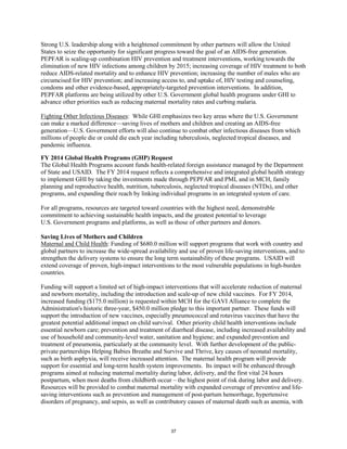 Strong U.S. leadership along with a heightened commitment by other partners will allow the United 
States to seize the opportunity for significant progress toward the goal of an AIDS-free generation. 
PEPFAR is scaling-up combination HIV prevention and treatment interventions, working towards the 
elimination of new HIV infections among children by 2015; increasing coverage of HIV treatment to both 
reduce AIDS-related mortality and to enhance HIV prevention; increasing the number of males who are 
circumcised for HIV prevention; and increasing access to, and uptake of, HIV testing and counseling, 
condoms and other evidence-based, appropriately-targeted prevention interventions. In addition, 
PEPFAR platforms are being utilized by other U.S. Government global health programs under GHI to 
advance other priorities such as reducing maternal mortality rates and curbing malaria. 
Fighting Other Infectious Diseases: While GHI emphasizes two key areas where the U.S. Government 
can make a marked difference—saving lives of mothers and children and creating an AIDS-free 
generation—U.S. Government efforts will also continue to combat other infectious diseases from which 
millions of people die or could die each year including tuberculosis, neglected tropical diseases, and 
pandemic influenza. 
FY 2014 Global Health Programs (GHP) Request 
The Global Health Programs account funds health-related foreign assistance managed by the Department 
of State and USAID. The FY 2014 request reflects a comprehensive and integrated global health strategy 
to implement GHI by taking the investments made through PEPFAR and PMI, and in MCH, family 
planning and reproductive health, nutrition, tuberculosis, neglected tropical diseases (NTDs), and other 
programs, and expanding their reach by linking individual programs in an integrated system of care. 
For all programs, resources are targeted toward countries with the highest need, demonstrable 
commitment to achieving sustainable health impacts, and the greatest potential to leverage 
U.S. Government programs and platforms, as well as those of other partners and donors. 
Saving Lives of Mothers and Children 
Maternal and Child Health: Funding of $680.0 million will support programs that work with country and 
global partners to increase the wide-spread availability and use of proven life-saving interventions, and to 
strengthen the delivery systems to ensure the long term sustainability of these programs. USAID will 
extend coverage of proven, high-impact interventions to the most vulnerable populations in high-burden 
countries. 
Funding will support a limited set of high-impact interventions that will accelerate reduction of maternal 
and newborn mortality, including the introduction and scale-up of new child vaccines. For FY 2014, 
increased funding ($175.0 million) is requested within MCH for the GAVI Alliance to complete the 
Administration's historic three-year, $450.0 million pledge to this important partner. These funds will 
support the introduction of new vaccines, especially pneumococcal and rotavirus vaccines that have the 
greatest potential additional impact on child survival. Other priority child health interventions include 
essential newborn care; prevention and treatment of diarrheal disease, including increased availability and 
use of household and community-level water, sanitation and hygiene; and expanded prevention and 
treatment of pneumonia, particularly at the community level. With further development of the public-private 
partnerships Helping Babies Breathe and Survive and Thrive, key causes of neonatal mortality, 
such as birth asphyxia, will receive increased attention. The maternal health program will provide 
support for essential and long-term health system improvements. Its impact will be enhanced through 
programs aimed at reducing maternal mortality during labor, delivery, and the first vital 24 hours 
postpartum, when most deaths from childbirth occur – the highest point of risk during labor and delivery. 
Resources will be provided to combat maternal mortality with expanded coverage of preventive and life-saving 
interventions such as prevention and management of post-partum hemorrhage, hypertensive 
disorders of pregnancy, and sepsis, as well as contributory causes of maternal death such as anemia, with 
37 
 