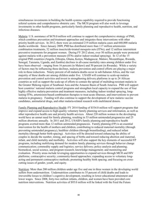 simultaneous investments in building the health systems capability required to provide functioning 
referral systems and comprehensive obstetric care. The MCH program will also work to leverage 
investments in other health programs, particularly family planning and reproductive health, nutrition, and 
infectious diseases. 
Malaria: U.S. assistance of $670.0 million will continue to support the comprehensive strategy of PMI, 
which combines prevention and treatment approaches and integrates these interventions with other 
priority health services. In 2012, there were an estimated 219 million malaria cases and 660,000 malaria 
deaths worldwide. Since January 2009, PMI has distributed more than 117 million artemisinin 
combination treatments, 52 million insecticide-treated mosquito nets (ITNs), and 12 million intermittent 
preventive treatments for pregnant women. During FY 2012 alone, over 50 million people were protected 
against malaria with a prevention measure (ITNs and/or indoor residual spraying). In 12 of the 15 
original PMI countries (Angola, Ethiopia, Ghana, Kenya, Madagascar, Malawi, Mozambique, Rwanda, 
Senegal, Tanzania, Uganda, and Zambia) declines in all-cause mortality rates among children under five 
have been observed – ranging from 16 percent (in Malawi) and 50 percent (in Rwanda). While a variety 
of factors may be influencing these declines, malaria prevention and control efforts are playing a major 
role in these reductions. Ninety percent of all malaria deaths occur in sub-Saharan Africa, and the vast 
majority of these deaths are among children under five. USAID will continue to scale-up malaria 
prevention and control activities and invest in strengthening delivery platforms in up to 24 African 
countries as well as support the scale-up of efforts to contain the spread of multidrug-resistant malaria in 
the Greater Mekong region of Southeast Asia and the Amazon Basin of South America. PMI will support 
host countries’ national malaria control programs and strengthen local capacity to expand the use of four 
highly effective malaria prevention and treatment measures, including indoor residual spraying, long-lasting 
ITNs, artemisinin-based combination therapies to treat acute illnesses, and interventions to prevent 
malaria in pregnancy. Funding will also continue to support the development of new malaria vaccine 
candidates, antimalarial drugs, and other malaria-related research with multilateral donors. 
Family Planning and Reproductive Health: FY 2014 funding of $534.0 million will support programs that 
improve and expand access to high-quality voluntary family planning services and information, as well as 
other reproductive health care and priority health services. About 220 million women in the developing 
world have an unmet need for family planning, resulting in 53 million unintended pregnancies and 25 
million abortions annually. In 2011 and 2012, USAID's family planning and reproductive health 
programs averted more than 12 million unintended pregnancies. Family planning (FP) is an essential 
intervention for the health of mothers and children, contributing to reduced maternal mortality (through 
preventing unintended pregnancy), healthier children (through breastfeeding), and reduced infant 
mortality (through better birth spacing). Activities will be directed toward enhancing the ability of 
couples to decide the number, timing, and spacing of births and toward reducing abortion and maternal, 
infant, and child mortality and morbidity. Activities will also support the key elements of successful FP 
programs, including mobilizing demand for modern family planning services through behavior change 
communication; commodity supply and logistics; service delivery; policy analysis and planning; 
biomedical, social science, and program research; knowledge management; and monitoring and 
evaluation. Priority areas include leveraging opportunities to expand services through MCH and HIV 
platforms; contraceptive security; community-based approaches; expanding access to voluntary long-acting 
and permanent contraceptive methods; promoting healthy birth spacing; and focusing on cross-cutting 
issues of gender, youth, and equity. 
Nutrition: More than 200 million children under age five and one in three women in the developing world 
suffers from undernutrition. Undernutrition contributes to 35 percent of child deaths and leads to 
irreversible losses to children’s cognitive development, resulting in lower educational attainment and 
lower wages. Since 2008, forty-two million infants, children, and women have been provided core 
nutrition interventions. Nutrition activities of $95.0 million will be linked with the Feed the Future 
38 
 