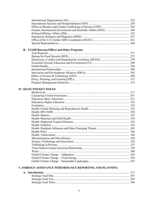 International Organizations (IO)...................................................................................... 232 
International Security and Nonproliferation (ISN).......................................................... 239 
Office to Monitor and Combat Trafficking in Persons (J/TIP)........................................ 245 
Oceans, International Environment and Scientific Affairs (OES)................................... 248 
Political-Military Affairs (PM)........................................................................................ 253 
Population, Refugees and Migration (PRM) ................................................................... 257 
Office of the U.S. Global AIDS Coordinator (OGAC) ................................................... 261 
Special Representatives ................................................................................................... 268 
B. USAID Bureaus/Offices and Other Programs 
Asia Regional .................................................................................................................. 271 
Bureau for Food Security (BFS)...................................................................................... 275 
Democracy, Conflict and Humanitarian Assistance (DCHA) ......................................... 279 
Economic Growth, Education and Environment (E3) ..................................................... 290 
Global Health................................................................................................................... 296 
International Partnerships ................................................................................................ 300 
Innovation and Development Alliances (IDEA) ............................................................. 303 
Office of Science & Technology (OST)………………………………………………....308 
Policy, Planning, and Learning (PPL)……………………………………...……………312 
Program Management Initiatives………………………………………………………...315 
v 
IV. SELECTED KEY ISSUES 
Biodiversity .................................................................................................................... 317 
Countering Violent Extremism.…………………………………………………………319 
Education–Basic Education............................................................................................. 321 
Education–Higher Education .......................................................................................... 323 
Evaluation........................................................................................................................ 325 
Health–Family Planning and Reproductive Health ......................................................... 332 
Health–HIV/AIDS........................................................................................................... 334 
Health–Malaria ................................................................................................................ 337 
Health–Maternal and Child Health.................................................................................. 339 
Health–Neglected Tropical Diseases............................................................................... 342 
Health–Nutrition.............................................................................................................. 343 
Health–Pandemic Influenza and Other Emerging Threats .............................................. 345 
Health–Polio .................................................................................................................... 346 
Health–Tuberculosis........................................................................................................ 348 
Microenterprise and Microfinance................................................................................... 350 
Science, Technology and Innovation............................................................................... 352 
Trafficking in Persons...................................................................................................... 357 
Trans-Sahara Counter-terrorism Partnership................................................................... 359 
Water ............................................................................................................................... 360 
Global Climate Change – Adaptation.............................................................................. 363 
Global Climate Change – Clean Energy.......................................................................... 356 
Global Climate Change – Sustainable Landscapes.......................................................... 367 
V. FOREIGN ASSISTANCE PERFORMANCE REPORTING AND PLANNING 
A. Introduction......................................................................................................................... 371 
Strategic Goal One........................................................................................................... 387 
Strategic Goal Two.......................................................................................................... 395 
Strategic Goal Three........................................................................................................ 396 
 