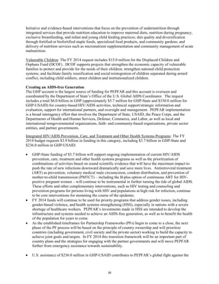 Initiative and evidence-based interventions that focus on the prevention of undernutrition through 
integrated services that provide nutrition education to improve maternal diets, nutrition during pregnancy, 
exclusive breastfeeding, and infant and young child feeding practices; diet quality and diversification 
through fortified or biofortified staple foods, specialized food products, and community gardens; and 
delivery of nutrition services such as micronutrient supplementation and community management of acute 
malnutrition. 
Vulnerable Children: The FY 2014 request includes $13.0 million for the Displaced Children and 
Orphans Fund (DCOF). DCOF supports projects that strengthen the economic capacity of vulnerable 
families to protect and provide for the needs of their children; strengthen national child protection 
systems; and facilitate family reunification and social reintegration of children separated during armed 
conflict, including child soldiers, street children and institutionalized children. 
Creating an AIDS-free Generation 
The GHP account is the largest source of funding for PEPFAR and this account is overseen and 
coordinated by the Department of State’s Office of the U.S. Global AIDS Coordinator. The request 
includes a total $6.0 billion in GHP (approximately $5.7 million for GHP-State and $330.0 million for 
GHP-USAID) for country-based HIV/AIDS activities, technical support/strategic information and 
evaluation, support for international partners, and oversight and management. PEPFAR implementation 
is a broad interagency effort that involves the Department of State, USAID, the Peace Corps, and the 
Departments of Health and Human Services, Defense, Commerce, and Labor, as well as local and 
international nongovernmental organizations, faith- and community-based organizations, private sector 
entities, and partner governments. 
Integrated HIV/AIDS Prevention, Care, and Treatment and Other Health Systems Programs: The FY 
2014 budget requests $3.9 billion in funding in this category, including $3.7 billion in GHP-State and 
$236.0 million in GHP-USAID. 
• GHP-State funding of $3.7 billion will support ongoing implementation of current HIV/AIDS 
prevention, care, treatment and other health systems programs as well as the prioritization of 
combinations of activities based on sound scientific evidence that will have the maximum impact to 
push the rate of new infections downward dramatically and save more lives. Antiretroviral treatment 
(ART) as prevention, voluntary medical male circumcision, condom distribution, and prevention of 
mother-to-child transmission (PMTCT) – including the B-plus option of continuous ART for HIV-positive 
pregnant women – will continue to be instrumental in further turning the tide of global AIDS. 
These efforts and other complementary interventions, such as HIV testing and counseling and 
prevention programs for persons living with HIV and populations at high risk for infection, continue 
to be core interventions for stemming the course of the epidemic. 
• FY 2014 funds will continue to be used for priority programs that address gender issues, including 
gender-based violence, and health systems strengthening (HSS), especially in nations with a severe 
shortage of healthcare workers. PEPFAR’s investments made in HSS are intended to develop the 
infrastructure and systems needed to achieve an AIDS-free generation, as well as to benefit the health 
of the population for years to come. 
• As the established timeframes for Partnership Frameworks (PFs) begin to come to a close, the next 
phase of the PF process will be based on the principle of country ownership and will prioritize 
countries (including government, civil society and the private sector) working to build the capacity to 
achieve joint goals and targets. In FY 2014 this transition framework will be an important part of 
country plans and the strategies for engaging with the partner governments and will move PEPFAR 
further from emergency assistance towards sustainability. 
• U.S. assistance of $236.0 million in GHP-USAID contributes to PEPFAR’s global fight against the 
39 
 