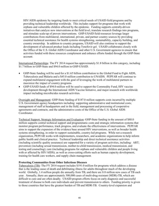 HIV/AIDS epidemic by targeting funds to meet critical needs of USAID field programs and by 
providing technical leadership worldwide. This includes support for programs that work with 
orphans and vulnerable children affected by the epidemic. Funding supports centrally-driven 
initiatives that catalyze new interventions at the field level, translate research findings into programs, 
and stimulate scale-up of proven interventions. GHP-USAID field resources leverage larger 
contributions from multilateral, international, private, and partner country sources by providing 
essential technical assistance for health systems strengthening, sustainability, capacity building, and 
country ownership. In addition to country programs, USAID will also continue to support the 
development of advanced product leads including Tenofovir gel. USAID collaborates closely with 
the Office of the U.S. Global AIDS Coordinator and other U.S. Government agencies to ensure that 
activities funded with these resources complement and enhance efforts funded through the GHP-State 
account. 
International Partnerships: The FY 2014 request has approximately $1.8 billion in this category, including 
$1.7 billion in GHP-State and $94.0 million in GHP-USAID. 
• GHP-State funding will be used for a $1.65 billion contribution to the Global Fund to Fight AIDS, 
Tuberculosis and Malaria and a $45.0 million contribution to UNAIDS. PEPFAR will continue to 
expand multilateral engagement with the goal of leveraging the work of multilateral partners to 
maximize the impact of country programs. 
• GHP-USAID funds of $94.0 million will be used to support the Commodity Fund, HIV vaccine 
development through the International AIDS Vaccine Initiative, and major research with worldwide 
impact including microbicides research activities. 
Oversight and Management: GHP-State funding of $187.0 million supports costs incurred by multiple 
U.S. Government agency headquarters including: supporting administrative and institutional costs; 
management of staff at headquarters and in the field; management and processing of cooperative 
agreements and contracts; and the administrative costs of the Office of the U.S. Global AIDS 
Coordinator. 
Technical Support, Strategic Information and Evaluation: GHP-State funding in the amount of $80.0 
million supports central technical support and programmatic costs and strategic information systems that 
monitor program performance, track progress, and evaluate the effectiveness of interventions. PEPFAR 
aims to support the expansion of the evidence base around HIV interventions, as well as broader health 
systems strengthening, in order to support sustainable, country-led programs. While not a research 
organization, PEPFAR works with implementers, researchers, and academic organizations to help inform 
public health and clinical practice. Technical leadership and direct technical assistance activities 
(including scientific quality assurance) are supported for a variety of program activities, including: ART; 
prevention (including sexual transmission, mother-to-child transmission, medical transmission, and 
testing and counseling); care (including programs for orphans and vulnerable children and people living 
with or affected by HIV/AIDS); as well as cross-cutting efforts such as human capacity development, 
training for health care workers, and supply chain management. 
Protecting Communities from Other Infectious Diseases 
Tuberculosis (TB): The FY 2014 request includes $191.0 million for programs which address a disease 
that is the leading cause of death and debilitating illness for adults throughout much of the developing 
world. Globally, 1.4 million people die annually from TB, and there are 8.8 million new cases of TB each 
year. Annually, there are approximately 500,000 cases of multi-drug resistant (MDR)-TB, which are 
difficult to cure and are often deadly. USAID program efforts focus on early diagnosis and successful 
treatment of disease to both cure individuals and prevent transmission to others. Funding priority is given 
to those countries that have the greatest burden of TB and MDR-TB. Country-level expansion and 
40 
 