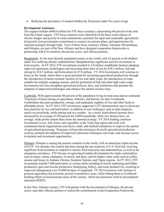 • Reducing the prevalence of stunted children by 20 percent under five years of age. 
Development Assistance 
The request includes $460.0 million for FTF focus countries, representing 44 percent of the total 
Feed the Future request. FTF focus countries were identified on the basis of prevalence of 
chronic hunger and poverty in rural communities; potential for rapid and sustainable agricultural-led 
growth; host government commitment to country investment plans; and opportunities for 
regional synergies through trade. Four of these focus countries, Ghana, Tanzania, Mozambique, 
and Ethiopia, are part of the New Alliance and have designed cooperation frameworks in 
partnership with G-8 countries, the private sector, and African partners. 
Bangladesh: As the most densely populated country in the world, with 43 percent of all children 
under five suffering chronic undernutrition, Bangladesh has significant need for investment in 
food security. In FY 2012, FTF investments resulted in 2.8 million smallholder farmers adopting 
improved agronomic technologies and increasing farm sales of rice by $30.5 million; fish and 
shrimp by $10.5 million; and horticulture by $7.8 million. FY 2014 investments will continue to 
focus on the South, where there is great potential for increasing agricultural productivity through 
the introduction of saline resistant varieties of rice and other crops, the introduction of crops 
suitable for multiple cropping seasons, and the promotion of fish and other high-value crops. 
Investments will also strengthen agricultural policies, laws, and institutions that promote the 
adoption of improved technologies and enhance the natural resource base. 
Cambodia: With approximately 80 percent of the population living in rural areas and an estimated 
70 percent of those relying on agriculture, fisheries, and forestry for their livelihoods, 
Cambodians face poor production, storage, and inadequate supplies of rice and other foods at 
affordable prices. In FY 2012, FTF investments supported 3,237 demonstration sites to showcase 
best practices for rice and horticulture, in addition to new techniques such as drip irrigation, 
mulch on raised beds, trellis netting and rice seeders. As a result, horticultural incomes have 
increased by an average of 250 percent for 6,000 households, while rice farmers have, on 
average, made profits almost three times the national average. FY 2014 funding continues 
investments in rice, fish, fruits, and vegetables in the Tonle Sap region and work with 
community-based organizations and micro, small, and medium enterprises to improve the quality 
of agricultural processing. Programs will provide training to diversify agricultural production 
systems; promote the adoption of improved cultivation techniques and crops; and increase access 
to markets and investment opportunities. 
Ethiopia: Ethiopia is among the poorest countries in the world, with an annual per capita income 
of $170. For decades, the country has been among the top recipients of U.S. food aid, receiving 
significant food assistance to respond to chronic food insecurity and undernutrition, as well as for 
emergency assistance. FTF focuses on agricultural market development for staple commodities 
such as maize, wheat, chickpeas, livestock, and dairy, and for higher-value crops such as coffee, 
sesame and honey in Amhara, Oromia, Southern Nations, and Tigray regions. In FY 2012, FTF 
investments trained 7,600 pastoralists in various skills including livestock marketing and fodder 
production, gum and incense production, beekeeping, fishery, and water productivity, resulting in 
improved management over 43,000 hectares of rangeland. FY 2014 resources will continue to 
promote agriculture-led economic growth in productive areas, while linking them to livelihood-building 
efforts in food-insecure areas of the country, which also promotes relief to development 
transition (R2DT). 
In this New Alliance country, FTF will partner with the Government of Ethiopia, the private 
sector, and other African partners to realize the commitments in the Cooperation Framework, 
46 
 