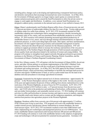 including policy changes such as developing and implementing a transparent land tenure policy 
and domestic seed policies that encourage increased private sector investment. As of May 2012, 
the Government of Ethiopia agreed to no longer impose export quotas on commercial farm 
outputs and processed goods and to amend the Seed Proclamation to allow the private sector to 
engage in seed supply and distribution. In addition, a new national Seed Proclamation was 
designed to address policy constraints in the national seed system; it was ratified in January 2013. 
Ghana: Ghana’s predominantly rural Northern Region suffers from a 26 percent poverty rate and 
a 19 percent prevalence of underweight children less than five years of age. Twenty-eight percent 
of children under five suffer from stunting. In FY 2012, FTF investments resulted in 6,500 
smallholders adopting new technologies and/or management practices, thereby increasing the 
incremental value of rice, maize, and soya purchased from smallholder producers to over $4.5 
million. FY 2014 resources will continue promoting increased agricultural productivity of 
smallholder farmers in rice, maize, and soya through trainings and demonstrations on improved 
production practices, as well as providing high-yield seeds, other inputs, and basic mechanization. 
Investments will also support improved governance and sustainable management of marine 
fisheries, which provide about 60 percent of protein for the Ghanaian population. FTF will 
continue to support government efforts to increase the resilience and nutrition of the very poor in 
selected districts of the Northern Region through promotion of both increased consumption of 
diverse quality foods and education related to the nutrition of women and young children. The 
program will continue to strengthen local support networks through government-to-government 
assistance to the Ministry of Finance and Economic Planning, District Assemblies, and the 
Government of Ghana’s Northern Regional Coordinating Council. 
In this New Alliance country, FTF will partner with the Government of Ghana (GOG), the private 
sector, and other African partners to accelerate implementation of the GOG’s Medium Term 
Agriculture Sector Investment Plan with the overall goal of facilitating increases in private 
investment and scaling innovation. As of May 2012, the GOG approved the Ghana Commercial 
Agriculture Project, which will develop a land database to facilitate fair and legal land access for 
investors and register 10,000 hectares of land, as well as a pilot model lease for the land in the 
database and clear procedures to encourage agricultural investment. 
Guatemala: Guatemala has the highest national level of chronic malnutrition—approximately 50 
percent— in the Western Hemisphere and one of the highest in the world. Seventy-one percent 
of the poor and approximately 66 percent of those suffering from chronic malnutrition live in the 
rural areas of the Western Highlands, an area of focus for FTF investments. In FY 2012, FTF 
investments resulted in $54.9 million in sales—a 27 percent increase from the previous year’s 
sales—and 19,201 jobs in the production and marketing of horticulture, coffee products, timber 
and non-timber forest products, and sustainable tourism services. FY 2014 funding will continue 
activities in coffee and horticulture to increase incomes and improve access to markets, especially 
for vulnerable small-scale farmers such as women and the indigenous population, and integrate 
nutrition best practices into agriculture projects in the Western Highlands. 
Honduras: Honduras suffers from a poverty rate of 66 percent with approximately 2.5 million 
of the extreme poor living in rural areas. FTF programs will work with smallholder farmers to 
combat extreme poverty and decrease chronic malnutrition in western Honduras, the main 
food-insecure region. In FY 2012, FTF investments resulted in more than 9,000 farmers and 
others implementing new technologies and management practices on over 8,000 hectares. As a 
result, smallholder farmers experienced yield increases between 200 percent and 400 percent. 
FY 2014 funding will continue to work with smallholder farmers in the adoption of appropriate 
crops and technologies with proven potential for sustained income generation. Assistance will 
47 
 