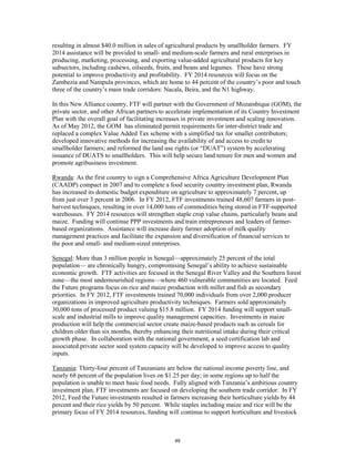 resulting in almost $40.0 million in sales of agricultural products by smallholder farmers. FY 
2014 assistance will be provided to small- and medium-scale farmers and rural enterprises in 
producing, marketing, processing, and exporting value-added agricultural products for key 
subsectors, including cashews, oilseeds, fruits, and beans and legumes. These have strong 
potential to improve productivity and profitability. FY 2014 resources will focus on the 
Zambezia and Nampula provinces, which are home to 44 percent of the country’s poor and touch 
three of the country’s main trade corridors: Nacala, Beira, and the N1 highway. 
In this New Alliance country, FTF will partner with the Government of Mozambique (GOM), the 
private sector, and other African partners to accelerate implementation of its Country Investment 
Plan with the overall goal of facilitating increases in private investment and scaling innovation. 
As of May 2012, the GOM has eliminated permit requirements for inter-district trade and 
replaced a complex Value Added Tax scheme with a simplified tax for smaller contributors; 
developed innovative methods for increasing the availability of and access to credit to 
smallholder farmers; and reformed the land use rights (or “DUAT”) system by accelerating 
issuance of DUATS to smallholders. This will help secure land tenure for men and women and 
promote agribusiness investment. 
Rwanda: As the first country to sign a Comprehensive Africa Agriculture Development Plan 
(CAADP) compact in 2007 and to complete a food security country investment plan, Rwanda 
has increased its domestic budget expenditure on agriculture to approximately 7 percent, up 
from just over 3 percent in 2006. In FY 2012, FTF investments trained 48,607 farmers in post-harvest 
techniques, resulting in over 14,000 tons of commodities being stored in FTF-supported 
warehouses. FY 2014 resources will strengthen staple crop value chains, particularly beans and 
maize. Funding will continue PPP investments and train entrepreneurs and leaders of farmer-based 
organizations. Assistance will increase dairy farmer adoption of milk quality 
management practices and facilitate the expansion and diversification of financial services to 
the poor and small- and medium-sized enterprises. 
Senegal: More than 3 million people in Senegal—approximately 25 percent of the total 
population— are chronically hungry, compromising Senegal’s ability to achieve sustainable 
economic growth. FTF activities are focused in the Senegal River Valley and the Southern forest 
zone—the most undernourished regions—where 460 vulnerable communities are located. Feed 
the Future programs focus on rice and maize production with millet and fish as secondary 
priorities. In FY 2012, FTF investments trained 70,000 individuals from over 2,000 producer 
organizations in improved agriculture productivity techniques. Farmers sold approximately 
30,000 tons of processed product valuing $15.8 million. FY 2014 funding will support small-scale 
and industrial mills to improve quality management capacities. Investments in maize 
production will help the commercial sector create maize-based products such as cereals for 
children older than six months, thereby enhancing their nutritional intake during their critical 
growth phase. In collaboration with the national government, a seed certification lab and 
associated private sector seed system capacity will be developed to improve access to quality 
inputs. 
Tanzania: Thirty-four percent of Tanzanians are below the national income poverty line, and 
nearly 68 percent of the population lives on $1.25 per day; in some regions up to half the 
population is unable to meet basic food needs. Fully aligned with Tanzania’s ambitious country 
investment plan, FTF investments are focused on developing the southern trade corridor. In FY 
2012, Feed the Future investments resulted in farmers increasing their horticulture yields by 44 
percent and their rice yields by 50 percent. While staples including maize and rice will be the 
primary focus of FY 2014 resources, funding will continue to support horticulture and livestock 
49 
 