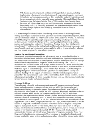 • U.S.-funded research investments will transform key production systems, including 
implementing a Sustainable Intensification research program that integrates component 
technologies and resource conservation to drive smallholder productivity, resilience, and 
income generation in priority geographic areas, such as the Ethiopian highlands, East and 
Southern Africa, the Sudano-Sahelian Zone of Africa, and the Indo-Gangetic plains. 
• Programs will enhance food safety and nutrition through the promotion of diversified, 
high-quality foods (e.g., fish, dairy, vegetables) and the reduction of post-harvest losses, 
including through improved food safety (e.g., reduced incidence of aflatoxin 
contamination). 
FY 2014 funding will continue climate-resilient crop research aimed at increasing access to 
existing technologies, such as conservation agriculture and holistic rangeland management, which 
can help smallholder farmers and herders adapt to more erratic production patterns. In particular, 
FY 2014 funding will support key staple crop research, including cereal crops for climate 
resilience, disease-resistant clonal crops for food security, and grain legume (e.g. soybean, 
peanuts, and certain pulses) productivity for nutrition. Working from a short list of priority 
technologies, FTF will support the Scaling Seeds and Technologies Partnership to develop a road 
map of specific public and private sector actions needed to achieve 10-year technology adoption 
and yield increase targets set by New Alliance countries. 
Markets, Partnerships and Innovations 
For economic growth to be sustainable, the private sector must be engaged and involved in 
investments in infrastructure, agriculture, education, and innovation. Systematic engagement of, 
and collaboration with, the private sector will promote inclusive market growth and will leverage 
the resources and expertise of both the private sector and civil society. In FY 2012, FTF 
investments in a PPP with General Mills, Cargill, and DSM resulted in 178 new processing jobs 
for local farmers. Investments also promoted the expansion of index-based livestock insurance to 
the Borana region of southern Ethiopia. In line with the New Alliance, FY 2014 funding will 
support public-private alliances in sustainable agriculture and improved food security and 
nutrition. Funding will also support new approaches to food security through innovative 
partnerships that improve market access for food insecure households in focus countries. In New 
Alliance countries, funding will defray project development costs and risks to expand smallholder 
farmers’ access to broader market opportunities. 
Economic Resilience 
Targeted toward vulnerable rural communities in areas with high concentrations of chronic 
hunger and undernutrition, economic resilience programs will bridge humanitarian and 
development objectives by expanding support for productive rural safety nets, livelihood 
diversification, microfinance and savings, and other programs. The request also funds the Farmer 
to Farmer program, which taps the vast experience and goodwill of the U.S. agriculture 
community, placing volunteers of various skill backgrounds with organizations assisting farmers 
overseas – usually at a community level – to provide short-term technical assistance, training, 
and/or business skills development. In FY 2012, economic resilience funds accelerated USAID’s 
support to the Horn of Africa, comprised of Ethiopia and Kenya, that resulted in a total of 43,083 
hectares of rangeland—over half the size of the Shenandoah Valley in Virginia—being under 
improved management. Routes to water points, which were closed for 13 years in Ethiopia 
because private enclosures and farms blocked livestock migrations, were re-opened, and over 830 
hectares of private enclosures were dismantled. FY 2014 funding will: directly support 
community development activities; leverage the potential of programs, such as the World Food 
Program’s local and regional procurement of food assistance, to strengthen local markets and 
increase smallholder access to them; and sustainably reduce vulnerability, increase social stability 
52 
 