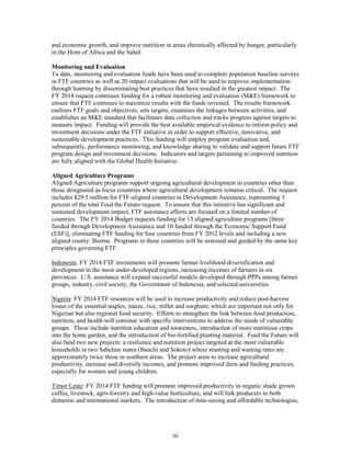 and economic growth, and improve nutrition in areas chronically affected by hunger, particularly 
in the Horn of Africa and the Sahel. 
Monitoring and Evaluation 
To date, monitoring and evaluation funds have been used to complete population baseline surveys 
in FTF countries as well as 20 impact evaluations that will be used to improve implementation 
through learning by disseminating best practices that have resulted in the greatest impact. The 
FY 2014 request continues funding for a robust monitoring and evaluation (M&E) framework to 
ensure that FTF continues to maximize results with the funds invested. The results framework 
outlines FTF goals and objectives, sets targets, examines the linkages between activities, and 
establishes an M&E standard that facilitates data collection and tracks progress against targets to 
measure impact. Funding will provide the best available empirical evidence to inform policy and 
investment decisions under the FTF initiative in order to support effective, innovative, and 
sustainable development practices. This funding will employ program evaluation and, 
subsequently, performance monitoring, and knowledge sharing to validate and support future FTF 
program design and investment decisions. Indicators and targets pertaining to improved nutrition 
are fully aligned with the Global Health Initiative. 
Aligned Agriculture Programs 
Aligned Agriculture programs support ongoing agricultural development in countries other than 
those designated as focus countries where agricultural development remains critical. The request 
includes $29.5 million for FTF-aligned countries in Development Assistance, representing 3 
percent of the total Feed the Future request. To ensure that this initiative has significant and 
sustained development impact, FTF assistance efforts are focused on a limited number of 
countries. The FY 2014 Budget requests funding for 13 aligned agriculture programs [three 
funded through Development Assistance and 10 funded through the Economic Support Fund 
(ESF)], eliminating FTF funding for four countries from FY 2012 levels and including a new 
aligned county: Burma. Programs in these countries will be assessed and guided by the same key 
principles governing FTF. 
Indonesia: FY 2014 FTF investments will promote farmer livelihood diversification and 
development in the most under-developed regions, increasing incomes of farmers in six 
provinces. U.S. assistance will expand successful models developed through PPPs among farmer 
groups, industry, civil society, the Government of Indonesia, and selected universities. 
Nigeria: FY 2014 FTF resources will be used to increase productivity and reduce post-harvest 
losses of the essential staples, maize, rice, millet and sorghum, which are important not only for 
Nigerian but also regional food security. Efforts to strengthen the link between food production, 
nutrition, and health will continue with specific interventions to address the needs of vulnerable 
groups. These include nutrition education and awareness, introduction of more nutritious crops 
into the home garden, and the introduction of bio-fortified planting material. Feed the Future will 
also fund two new projects: a resilience and nutrition project targeted at the most vulnerable 
households in two Sahelian states (Bauchi and Sokoto) where stunting and wasting rates are 
approximately twice those in southern areas. The project aims to increase agricultural 
productivity, increase and diversify incomes, and promote improved diets and feeding practices, 
especially for women and young children. 
Timor Leste: FY 2014 FTF funding will promote improved productivity in organic shade grown 
coffee, livestock, agro-forestry and high-value horticulture, and will link producers to both 
domestic and international markets. The introduction of time-saving and affordable technologies, 
53 
 