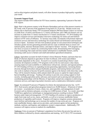 such as drip irrigation and plastic tunnels, will allow farmers to produce high-quality vegetables 
year round. 
Economic Support Fund 
The request includes $56.0 million for FTF focus countries, representing 5 percent of the total 
FTF request. 
Haiti: Haiti is the poorest country in the Western Hemisphere and one of the poorest countries in 
the world, with 55 percent of the population living below $1.25 per day. Despite recent crop 
failures due to Hurricane Sandy, FTF investments helped 6,300 bean farmers achieve an increase 
in yields from 1.0 metric tons/hectare to 1.2 metric tons/hectare, and 1,900 corn farmers saw an 
increase in yields from 3.3 metric tons/hectare to 3.5 metric tons/hectare. FY 2014 funding will 
improve extension services and introduce innovative technology for onsite soil and fertilizer 
analysis in FTF zones of influence. To increase crop yields, investments will promote improved 
extension services and innovative technology for science-based soil fertilization and increased 
access to inputs. Assistance will also train producer groups on soil conservation techniques and 
introduce greater income-generating perennial and tree crops on hillside farms to ensure soil 
nutrient quality, decrease flood prevalence, and improve farmers’ incomes. FTF programs will 
also focus on access to markets by constructing feeder roads, disseminating short messaging 
service technology that sends real-time market information to smallholder farmers, and by 
increasing credit access to farmers and small and medium agricultural enterprises. 
Liberia: Agriculture accounts for half of Liberia’s Gross Domestic Product, and more than two-thirds 
of Liberians depend on agriculture for their livelihood, with women and children 
particularly dependent on the sector. Focused in six counties located along Liberia’s main 
economic development corridors, FTF programs work on the rice and cassava value chains, 
ensuring improved seed availability in collaboration with private, national, and regional partners. 
FY 2014 funding will focus on expanding income-generating opportunities, increasing dietary 
diversity through horticulture and goat husbandry programs, and training farmers and women 
who work in markets to become for-profit extension agents to the farmers with whom they work. 
They will be trained in business skills and provided with access to capital for improved post-harvest 
handling and storage. Funding will continue to provide cross-cutting support in food 
security, including agriculture policy advocacy and research such as pricing and trade policies; 
coordinating partnerships with the Ministry of Agriculture and private companies in delivering 
extension services; and improving market structures such as market price information systems. 
Nepal: An estimated 55 percent of Nepalese live below the international poverty line. In FY 
2012, food security and agriculture programs trained over 20,000 farmers—60 percent of whom 
are women—on production of maize, wheat, rice, and vegetables, and management of small 
livestock such as chickens and goats, covering over 6,000 hectares of land. As a result, more than 
74,000 have applied new technologies or management practices resulting in almost 70,000 
hectares under improved management. FY 2014 funding will continue to improve production of 
staple food crops such as rice, maize, and lentils, as well as to increase smallholder farmer 
production of vegetables and livestock. Programs will improve irrigation systems and promote 
seed, fertilizer and technology use to increase the number of crop cycles per year. Programs will 
train smallholder farmers, input service providers, and extension agents on best production 
methods, nutrition, and hygiene; and emphasize women’s empowerment. Additionally, FTF 
resources will improve access to markets for smallholders. 
Tajikistan: Forty-six percent of Tajikistan’s population lives below the poverty line and one in 
three children is affected by chronic undernutrition and stunting. In FY 2012, FTF investments 
54 
 