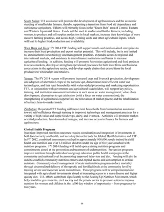 South Sudan: U.S assistance will promote the development of agribusinesses and the economic 
standing of smallholder farmers, thereby supporting a transition from food aid dependency and 
subsistence agriculture. Efforts will primarily focus in the “Green Belt” area of Central, Eastern 
and Western Equatorial States. Funds will be used to enable smallholder farmers, including 
women, to produce and sell surplus production in local markets, increase their knowledge of more 
modern farming practices, and access high-yielding seeds and other agricultural inputs, which 
will lead to higher food production and availability. 
West Bank and Gaza: FY 2014 FTF funding will support small- and medium-sized enterprises to 
increase their local production and export market potential. This will include, but is not limited 
to, enhancements in technology and management practices, expanded access to regional and 
international markets, and assistance to microfinance institutions and banks to increase 
agricultural lending. In addition, funding will promote Palestinian agricultural and food products 
to access markets, develop or strengthen operational processes for both local firms and business 
associations in the agriculture sector, and develop supply chains that extend from the local 
producers to wholesalers and retailers. 
Yemen: The FY 2014 request will promote increased crop and livestock production, development 
and adoption of alternative crops to the narcotic qat, demonstrate more efficient water use 
technologies, and link rural households with value-added processing and marketing opportunities. 
FTF, in conjunction with government and agricultural stakeholders, will support key policy, 
training, and institution assessment initiatives in such areas as: water management; value chain 
development; alternatives to qat cultivation (with a focus on water conservation); the 
strengthening of agricultural cooperatives; the renovation of market places; and the rehabilitation 
of tertiary farm-to-market roads. 
Zimbabwe: Requested FTF funding will move rural households from humanitarian assistance 
toward self-sufficiency through training in improved technology and management practices for a 
variety of high-value and staple food crops, dairy, and livestock. Activities will promote market-oriented 
production, farm-to-market linkages, and increase access to finance for farmers and 
agribusiness. 
Global Health Programs 
Nutrition: Improved nutrition outcomes require coordination and integration of investments in 
both food security and health, and are a key focus for both the Global Health Initiative and FTF. 
In FY 2012, combined investments resulted in approximately 800,000 people trained in child 
health and nutrition and over 12 million children under the age of five years reached with 
nutrition programs. FY 2014 funding will build upon existing nutrition programs and 
commitments aimed at the prevention and treatment of undernutrition. Prevention programs 
improve nutrition through individual and group education public health campaigns at the 
community and national level by promoting improved behaviors and diet. Funding will also be 
used to establish community nutrition centers and expand access and consumption to critical 
nutrients. Community-based management of acute malnutrition programs reduce mortality 
through decentralized delivery of therapeutic and fortified foods at the community level by 
treating severe and moderate acute malnutrition. These programs will be complemented and 
integrated with agricultural investments aimed at increasing access to a more diverse and higher 
quality diet. U.S. efforts contribute significantly to the Scaling Up Nutrition Movement, which 
helps mobilize governments, civil society and the private sector to promote action to improve 
nutrition for women and children in the 1,000 day window of opportunity – from pregnancy to 
two years. 
56 
 