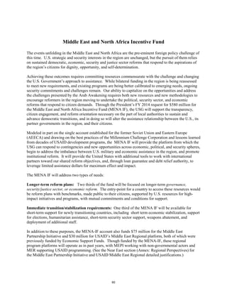 Middle East and North Africa Incentive Fund 
The events unfolding in the Middle East and North Africa are the pre-eminent foreign policy challenge of 
this time. U.S. strategic and security interests in the region are unchanged, but the pursuit of them relies 
on sustained democratic, economic, security and justice sector reforms that respond to the aspirations of 
the region’s citizens for dignity, opportunity, and self-determination. 
Achieving these outcomes requires committing resources commensurate with the challenge and changing 
the U.S. Government’s approach to assistance. While bilateral funding in the region is being reassessed 
to meet new requirements, and existing programs are being better calibrated to emerging needs, ongoing 
security commitments and challenges remain. Our ability to capitalize on the opportunities and address 
the challenges presented by the Arab Awakening requires both new resources and new methodologies to 
encourage reformers in the region moving to undertake the political, security sector, and economic 
reforms that respond to citizen demands. Through the President’s FY 2014 request for $580 million for 
the Middle East and North Africa Incentive Fund (MENA IF), the USG will support the transparency, 
citizen engagement, and reform orientation necessary on the part of local authorities to sustain and 
advance democratic transitions, and in doing so will alter the assistance relationship between the U.S., its 
partner governments in the region, and their citizens. 
Modeled in part on the single account established for the former Soviet Union and Eastern Europe 
(AEECA) and drawing on the best practices of the Millennium Challenge Corporation and lessons learned 
from decades of USAID development programs, the MENA IF will provide the platform from which the 
USG can respond to contingencies and new opportunities across economic, political, and security spheres, 
begin to address the imbalance between U.S. military and economic assistance in the region, and promote 
institutional reform. It will provide the United States with additional tools to work with international 
partners toward our shared reform objectives, and, through loan guarantee and debt relief authority, to 
leverage limited assistance dollars for maximum effect and impact. 
The MENA IF will address two types of needs: 
Longer-term reform plans: Two thirds of the fund will be focused on longer-term governance, 
security/justice sector, or economic reform. The entry-point for a country to access these resources would 
be reform plans with benchmarks, made public to their citizens, supported by U.S. resources for high-impact 
initiatives and programs, with mutual commitments and conditions for support. 
Immediate transition/stabilization requirements: One third of the MENA IF will be available for 
short-term support for newly transitioning countries, including short term economic stabilization, support 
for elections, humanitarian assistance, short-term security sector support, weapons abatement, and 
deployment of additional staff. 
In addition to these purposes, the MENA-IF account also funds $75 million for the Middle East 
Partnership Initiative and $30 million for USAID’s Middle East Regional platform, both of which were 
previously funded by Economic Support Funds. Though funded by the MENA-IF, these regional 
program platforms will operate as in past years, with MEPI working with non-governmental actors and 
MER supporting USAID programming. (See the Near East section (Annex: Regional Perspectives) for 
the Middle East Partnership Initiative and USAID Middle East Regional detailed justifications.) 
60 
 