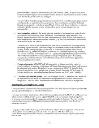 particularly SMEs, in each of the transitioning MENA countries. MENA IF could assist those 
countries in improving their business and investment climates to maximize that assistance so that 
it can develop the private sector and create jobs. 
This allows U.S. funds to leverage international commitments to shared funding mechanisms that 
are often needed to support transition governments. Such contributions also allow the United 
States to exercise greater control over uses of funds in these multi-donor mechanisms as decision 
making is typically restricted to those who contribute and to promote transparency and 
accountability. 
• Notwithstanding authority: that would allow the provision of assistance in the region despite 
the possibility that certain restrictions could apply. Countries in the region sometimes face 
bilateral restrictions ranging from the fiscal transparency restrictions on individual countries to 
more comprehensive restrictions on certain countries, (e.g. Syria) to administrative requirements 
in the areas of grants and contracts. 
This authority is similar to the authorities relied upon for such consolidated accounts generally 
(including regional accounts for Eastern Europe and the former Soviet Union), and much more 
recently in other contingency-type accounts such as have been developed in other cases of 
reconstruction (e.g., IRRF) or in response to extensive and diverse emergencies (e.g. tsunamis). 
The account is aimed at providing assistance in a rapidly changing and challenging environment. 
We would use this authority judiciously to advance key foreign policy goals. In carefully 
managing the use of this authority, we would retain policy control and maintain appropriate 
vetting procedures on assistance. 
• Peacekeeping support: The MENA IF allows response to future events in the region by 
transferring funds for assessed contributions to UN peacekeeping missions, should such missions 
be authorized in the region. The authority to use a portion of the MENA IF funds for those 
assessed contributions before we have time to budget through the regular CIPA account will 
leverage much greater international support for peacekeeping and for US policy priorities. 
• Enhanced Operational Capacity: MENA IF allows the funding of operations costs which will 
be associated with the design and implementation of programs and which are otherwise not 
budgeted for. This will ensure the right skills and capabilities are identified at the right time. 
Applying and Expanding Lessons Learned 
Contingency funds for immediate stabilization requirements (one-third of the requested resources) will be 
quickly deployed in response to critical short-term needs. 
For longer-term reform initiatives (two-thirds of the requested resources), the MENA IF will focus on key 
reform initiatives in high-priority sectors, supported by U.S. tools and resources matched to partner 
government commitments; and with engagement and monitoring by civil society. The entry-point for 
accessing these resources would be public institutional and/or economic reform plans developed by 
partner governments.1 
1 For purposes of the MENA IF planning, countries included are Algeria, Bahrain, Egypt, Iran, Jordan, Kuwait, 
Lebanon, Libya, Morocco, Oman, Qatar, Saudi Arabia, Syria, Tunisia, UAE, West Bank/ Gaza, 
Yemen. Funding programs in Israel or Iraq is not contemplated except to the extent that regional initiatives may 
touch on these. 
63 
 