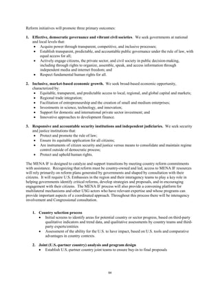 Reform initiatives will promote three primary outcomes: 
1. Effective, democratic governance and vibrant civil societies. We seek governments at national 
and local levels that: 
• Acquire power through transparent, competitive, and inclusive processes; 
• Establish transparent, predictable, and accountable public governance under the rule of law, with 
equal access for all; 
• Actively engage citizens, the private sector, and civil society in public decision-making, 
including through rights to organize, assemble, speak, and access information through 
independent media and internet freedom; and 
• Respect fundamental human rights for all. 
2. Inclusive, market-based economic growth. We seek broad-based economic opportunity, 
characterized by: 
• Equitable, transparent, and predictable access to local, regional, and global capital and markets; 
• Regional trade integration; 
• Facilitation of entrepreneurship and the creation of small and medium enterprises; 
• Investments in science, technology, and innovation; 
• Support for domestic and international private sector investment; and 
• Innovative approaches to development finance. 
3. Responsive and accountable security institutions and independent judiciaries. We seek security 
and justice institutions that: 
• Protect and promote the rule of law; 
• Ensure its equitable application for all citizens; 
• Are instruments of citizen security and justice versus means to consolidate and maintain regime 
control outside of democratic process; 
• Protect and uphold human rights. 
The MENA IF is designed to catalyze and support transitions by meeting country reform commitments 
with assistance. Recognizing that reform must be country-owned and led, access to MENA IF resources 
will rely primarily on reform plans generated by governments and shaped by consultation with their 
citizens. It will require U.S. Embassies in the region and their interagency teams to play a key role in 
helping governments identify critical reforms, develop strategies and proposals, and in encouraging 
engagement with their citizens. The MENA IF process will also provide a convening platform for 
multilateral mechanisms and other USG actors who have relevant expertise and whose programs can 
provide important aspects of a coordinated approach. Throughout this process there will be interagency 
involvement and Congressional consultation. 
1. Country selection process 
• Initial screens to identify areas for potential country or sector progress, based on third-party 
qualitative indicators and trend data, and qualitative assessments by country teams and third-party 
experts/entities 
• Assessment of the ability for the U.S. to have impact, based on U.S. tools and comparative 
advantages in country contexts. 
2. Joint (U.S.-partner country) analysis and program design 
• Establish U.S.-partner country joint teams to ensure buy-in to final proposals 
64 
 