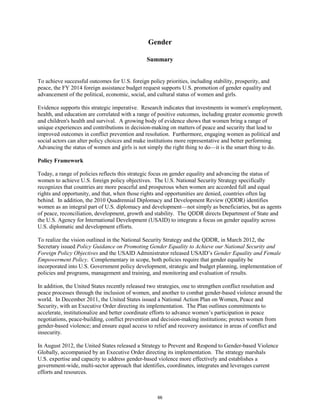 Gender 
Summary 
To achieve successful outcomes for U.S. foreign policy priorities, including stability, prosperity, and 
peace, the FY 2014 foreign assistance budget request supports U.S. promotion of gender equality and 
advancement of the political, economic, social, and cultural status of women and girls. 
Evidence supports this strategic imperative. Research indicates that investments in women's employment, 
health, and education are correlated with a range of positive outcomes, including greater economic growth 
and children's health and survival. A growing body of evidence shows that women bring a range of 
unique experiences and contributions in decision-making on matters of peace and security that lead to 
improved outcomes in conflict prevention and resolution. Furthermore, engaging women as political and 
social actors can alter policy choices and make institutions more representative and better performing. 
Advancing the status of women and girls is not simply the right thing to do—it is the smart thing to do. 
Policy Framework 
Today, a range of policies reflects this strategic focus on gender equality and advancing the status of 
women to achieve U.S. foreign policy objectives. The U.S. National Security Strategy specifically 
recognizes that countries are more peaceful and prosperous when women are accorded full and equal 
rights and opportunity, and that, when those rights and opportunities are denied, countries often lag 
behind. In addition, the 2010 Quadrennial Diplomacy and Development Review (QDDR) identifies 
women as an integral part of U.S. diplomacy and development—not simply as beneficiaries, but as agents 
of peace, reconciliation, development, growth and stability. The QDDR directs Department of State and 
the U.S. Agency for International Development (USAID) to integrate a focus on gender equality across 
U.S. diplomatic and development efforts. 
To realize the vision outlined in the National Security Strategy and the QDDR, in March 2012, the 
Secretary issued Policy Guidance on Promoting Gender Equality to Achieve our National Security and 
Foreign Policy Objectives and the USAID Administrator released USAID’s Gender Equality and Female 
Empowerment Policy. Complementary in scope, both policies require that gender equality be 
incorporated into U.S. Government policy development, strategic and budget planning, implementation of 
policies and programs, management and training, and monitoring and evaluation of results. 
In addition, the United States recently released two strategies, one to strengthen conflict resolution and 
peace processes through the inclusion of women, and another to combat gender-based violence around the 
world. In December 2011, the United States issued a National Action Plan on Women, Peace and 
Security, with an Executive Order directing its implementation. The Plan outlines commitments to 
accelerate, institutionalize and better coordinate efforts to advance women’s participation in peace 
negotiations, peace-building, conflict prevention and decision-making institutions; protect women from 
gender-based violence; and ensure equal access to relief and recovery assistance in areas of conflict and 
insecurity. 
In August 2012, the United States released a Strategy to Prevent and Respond to Gender-based Violence 
Globally, accompanied by an Executive Order directing its implementation. The strategy marshals 
U.S. expertise and capacity to address gender-based violence more effectively and establishes a 
government-wide, multi-sector approach that identifies, coordinates, integrates and leverages current 
efforts and resources. 
66 
 