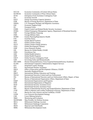 ECCAS Economic Community of Central African States 
ECOWAS Economic Community of West African States 
EFAC Emergency Food Assistance Contingency Fund 
EG Economic Growth 
EGCI Energy Governance Capacity Initiative 
ENR Bureau of Energy Resources, Department of State 
ERMA U.S. Emergency Refugee and Migration Assistance 
ESF Economic Support Fund 
EU European Union 
EXBS Export Control and Related Border Security Assistance 
FEMA Federal Emergency Management Agency, Department of Homeland Security 
FMF Foreign Military Financing 
FMS Foreign Military Sales 
FP/RH Family Planning/Reproductive Health 
FTF Feed the Future 
GBV Gender-Based Violence 
GCC Global Climate Change 
GCCI Global Climate Change Initiative 
GDA Global Development Alliance 
GDP Gross Domestic Product 
GH Bureau for Global Health, USAID 
GHG Greenhouse Gas 
GHI Global Health Initiative 
GHP Global Health Programs 
GSCF Global Security Contingency Fund 
GJD Governing Justly and Democratically 
HIV/AIDS Human Immunodeficiency Virus/Acquired Immunodeficiency Syndrome 
ICASS International Cooperative Administrative Support Services 
ICS Integrated Country Strategy 
IDA International Disaster Assistance 
IDEA Office of Innovation and Development Alliances, USAID 
IDP Internally Displaced Person 
IMET International Military Education and Training 
INCLE International Narcotics Control and Law Enforcement 
INL Bureau of International Narcotics and Law Enforcement Affairs, Depart. of State 
IO Bureau of International Organization Affairs, Department of State 
IO&P International Organizations and Programs 
IOM International Organization of Migration 
ISAF International Security Assistance Force 
ISN International Security Assistance Force 
ISN Bureau of International Security and Nonproliferation, Department of State 
J/TIP Office to Monitor and Combat Trafficking in Persons, Department of State 
LAC Bureau for Latin America and the Caribbean, USAID 
LEDS Low Emission Development Strategy 
LMI Lower Mekong Initiative 
M&E Monitoring and Evaluation 
MANPADS Man-Portable Air Defense Systems 
MCA Millennium Challenge Account 
MCC Millennium Challenge Corporation 
MCH Maternal and Child Health 
MDG Millennium Development Goals 
 