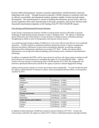 become stable and prosperous, increases economic opportunities, and demonstrates America's 
leadership in the world. Through focused investments, USAID continues to transform itself into 
an efficient, accountable, and transparent modern enterprise capable of achieving high impact 
development. This transformation is critical to building the institutions, private sector, and civil 
society required to allow aid to end and achieve the peace, prosperity, and security America seeks. 
Successful transformation depends on full funding of the FY 2014 USAID OE request. 
Cost Savings and Restructured Overseas Presence 
In this fiscally constrained environment, USAID is working harder and more efficiently to meet the 
challenges of implementing foreign assistance in today’s changing world. The Agency is identifying 
greater efficiencies and restructuring its overseas presence to realign resources with policy priorities, 
strengthening its ability to meet its foreign policy and national security mission. 
As a careful steward of taxpayer dollars, USAID strives to be more efficient and effective in its worldwide 
operations. USAID continues to implement ambitious operational reforms to improve management 
processes and achieve efficiencies in areas such as real property disposals, in-sourcing, and space 
optimization that could generate significant cost savings in FY 2014. Further, the request reflects 
administrative cost savings from reduced spending on discretionary travel, conferences and information 
technology. 
In addition, to implement the PPD’s call for more selectivity and focus, the Agency plans to realign its staff 
and restructure its overseas presence to strengthen the impact of every development dollar. Against 
criteria to be more selective in determining where USAID operates in FY 2014, this realignment will 
maximize operational effectiveness and allow the Agency to pursue a tailored engagement strategy. 
Ending extreme poverty requires us to focus our resources more strategically. To work towards this goal, 
the Agency would transition 10 missions to offices, senior development advisors (SDA), or non-presence 
countries by 2014. 
Region/Country Status Change 
Africa 
Namibia Full Mission to Office 
Madagascar Full Mission to Office 
Benin Full Mission to Office 
Asia 
Mongolia Full Mission to Non-Presence 
Sri Lanka Full Mission to Office 
Europe and Eurasia 
Albania Full Mission to Office 
Macedonia Full Mission to Office 
Latin America and Caribbean 
Paraguay Full Mission to Office 
Jamaica Full Mission to Office 
Brazil Full Mission to SDA 
In addition to these transitions, USAID also closed its mission in Russia in FY 2013. In total, this 
restructuring would allow the Agency to redirect $10.7 million in Operating Expenses and approximately 
79 
 