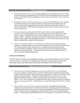 IPRI Accomplishments 
• Strengthened partner-country capacity and provided for the safe and effective use of U.S. public 
resources through broad implementation of the Public Financial Management Risk Assessment 
Framework for public financial management and procurement systems that is now in operation 
in 33 countries. 
• Strengthened local civil-society and private-sector capacity by developing new tools, including 
a customized mapping tool to identify eligible local organizations and in-depth pre-award 
surveys and post-award organizational assessments to pinpoint needed improvements in 
capacity to administer USAID funds and manage projects to deliver results, to increase awards 
to local organizations. 
• Increased competition and broadened USAID’s partner base by instituting a Board for 
Acquisition and Assistance Reform that reviewed 39 planned awards, including most of the 
Agency’s largest, with $26 billion total estimated funding, which were separated into 46 
separate awards. In addition, the Agency introduced 43 small-business reserves into indefinite 
quantity contracts (IQCs) and established thresholds for 15 IQC awards that require task orders 
below the threshold be awarded to small businesses. 
• Used U.S. Government resources more efficiently and effectively by issuing new policies, 
including a simplified regulation on the source and nationality of goods and services purchased 
with foreign assistance funds; rolling out new and updated training and acquisition and 
assistance toolkits and templates; and revising internal procedures including those aimed at 
improving acquisition planning. The Agency has an extensive training effort underway on 
these revised and streamlined procedures. 
Science and Technology 
USAID’s Office of Science and Technology continues to provide developing countries with the 
tools necessary to solve their own challenges, develop their next generation of science and 
technology leaders, and build future relationships and markets for the United States. 
Science and Technology Results 
• The Partnership for Enhanced Engagement in Research (PEER) Science and PEER Health 
leverage the expertise of Federal science agencies to build long-term relationships and provide 
funding to build labs, support students and research, and empower scientists to use S&T to address 
local development problems. In the first round of PEER Science in 2012, from over 500 
applications from 63 countries, USAID awarded 45 grants in 26 countries for a total of $5.9 
million. In FY 2012, the program leveraged almost $48 million of National Science Foundation 
funds for a leverage ratio of 1:8. PEER expects to leverage $68 million in FY 2013 for a similar 
ratio. 
• The Geospatial Center (GeoCenter) augments the Agency’s overall planning, monitoring, 
evaluation, and communication of its development work by employing geospatial methods and 
technologies and serving as the authoritative reference for geographic content and spatial analysis. 
To date, the GeoCenter has supported more than 40 USAID missions and several Washington 
bureaus. The GeoCenter saved $500,000 in FY 2012 and expects to save $650,000 in FY 2013 by 
83 
 